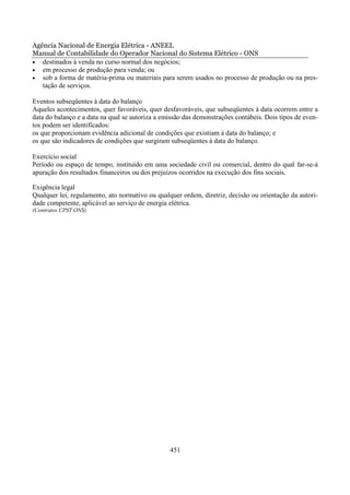 Agência Nacional de Energia Elétrica - ANEEL
Manual de Contabilidade do Operador Nacional do Sistema Elétrico - ONS
• destinados à venda no curso normal dos negócios;
• em processo de produção para venda; ou
• sob a forma de matéria-prima ou materiais para serem usados no processo de produção ou na pres-
   tação de serviços.

Eventos subseqüentes à data do balanço
Aqueles acontecimentos, quer favoráveis, quer desfavoráveis, que subseqüentes à data ocorrem entre a
data do balanço e a data na qual se autoriza a emissão das demonstrações contábeis. Dois tipos de even-
tos podem ser identificados:
os que proporcionam evidência adicional de condições que existiam à data do balanço; e
os que são indicadores de condições que surgiram subseqüentes à data do balanço.

Exercício social
Período ou espaço de tempo, instituído em uma sociedade civil ou comercial, dentro do qual far-se-á
apuração dos resultados financeiros ou dos prejuízos ocorridos na execução dos fins sociais.

Exigência legal
Qualquer lei, regulamento, ato normativo ou qualquer ordem, diretriz, decisão ou orientação da autori-
dade competente, aplicável ao serviço de energia elétrica.
(Contratos CPST ONS)




                                                 451
 