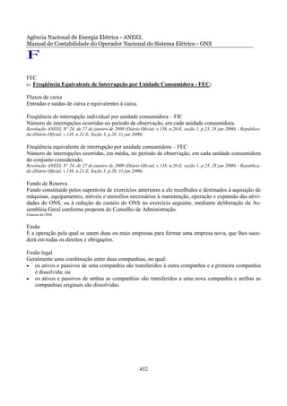 Agência Nacional de Energia Elétrica - ANEEL
Manual de Contabilidade do Operador Nacional do Sistema Elétrico - ONS

F
FEC
(v. Freqüência Equivalente de Interrupção por Unidade Consumidora - FEC)

Fluxos de caixa
Entradas e saídas de caixa e equivalentes à caixa.

Freqüência de interrupção individual por unidade consumidora – FIC
Número de interrupções ocorridas no período de observação, em cada unidade consumidora.
Resolução ANEEL N° 24, de 27 de janeiro de 2000 (Diário Oficial, v.138, n.20-E, seção 1, p.23, 28 jan 2000) - Republica-
da (Diário Oficial, v.138, n.21-E, Seção 3, p.20, 31 jan 2000).

Freqüência equivalente de interrupção por unidade consumidora – FEC
Número de interrupções ocorridas, em média, no período de observação, em cada unidade consumidora
do conjunto considerado.
Resolução ANEEL N° 24, de 27 de janeiro de 2000 (Diário Oficial, v.138, n.20-E, seção 1, p.23, 28 jan 2000) - Republica-
da (Diário Oficial, v.138, n.21-E, Seção 3, p.20, 31 jan 2000).

Fundo de Reserva
Fundo constituído pelos superávits de exercícios anteriores a ele recolhidos e destinados à aquisição de
máquinas, equipamentos, móveis e utensílios necessários à manutenção, operação e expansão das ativi-
dades do ONS, ou à redução do custeio do ONS no exercício seguinte, mediante deliberação da As-
sembléia Geral conforme proposta do Conselho de Administração.
Estatuto do ONS


Fusão
É a operação pela qual se unem duas ou mais empresas para formar uma empresa nova, que lhes suce-
derá em todas os direitos e obrigações.

Fusão legal
Geralmente uma combinação entre duas companhias, no qual:
• os ativos e passivos de uma companhia são transferidos à outra companhia e a primeira companhia
   é dissolvida; ou
• os ativos e passivos de ambas as companhias são transferidos a uma nova companhia e arribas as
   companhias originais são dissolvidas.




                                                         452
 