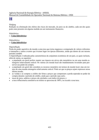 Agência Nacional de Energia Elétrica - ANEEL
Manual de Contabilidade do Operador Nacional do Sistema Elétrico - ONS

H
Hedging
Redução ou eliminação dos efeitos dos riscos de mercado, de juros ou de câmbio, cada um dos quais
pode estar presente em alguma medida em um instrumento financeiro.

Hidrelétrica
(v. Usina hidrelétrica)

Hidroelétrica
(v. Usina hidrelétrica)

Hiperinflação
Perda do poder aquisitivo da moeda a uma taxa que torna enganosa a comparação de valores referentes
a transações e outros eventos que tiveram lugar em épocas diferentes, ainda que dentro de um mesmo
período contábil.
A hiperinflação é indicada pelas características da conjuntura econômica de um país, as quais incluem,
além de outras, as seguintes:
• a população em geral prefere manter sua riqueza em ativos não monetários ou em uma moeda es-
    trangeira relativamente estável. Os valores em moeda local são imediatamente investidos para pre-
    servar seu poder de compra;
• a população em geral não considera os recursos monetário em termos da moeda local, mas em ter-
    mos de uma moeda estrangeira relativamente estável. Pode ser que os preços sejam expressos nessa
    última moeda;
• as vendas e as compras a crédito são feitas a preços que compensam a perda esperada no poder de
    compra durante o período do crédito, ainda que o período seja curto;
• taxas de juros, salários e preços são atrelados a um índice de preços; e
• a taxa inflacionaria cumulativa no triênio se aproxima de 100%, ou excede a essa taxa.




                                                 455
 