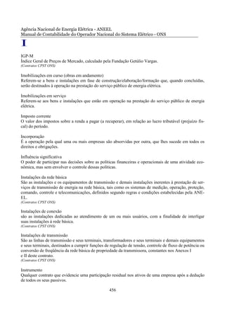 Agência Nacional de Energia Elétrica - ANEEL
Manual de Contabilidade do Operador Nacional do Sistema Elétrico - ONS

I
IGP-M
Índice Geral de Preços de Mercado, calculado pela Fundação Getúlio Vargas.
(Contratos CPST ONS)

Imobilizações em curso (obras em andamento)
Referem-se a bens e instalações em fase de construção/elaboração/formação que, quando concluídas,
serão destinados à operação na prestação do serviço público de energia elétrica.

Imobilizações em serviço
Referem-se aos bens e instalações que estão em operação na prestação do serviço público de energia
elétrica.

Imposto corrente
O valor dos impostos sobre a renda a pagar (a recuperar), em relação ao lucro tributável (prejuízo fis-
cal) do período.

Incorporação
É a operação pela qual uma ou mais empresas são absorvidas por outra, que lhes sucede em todos os
direitos e obrigações.

Influência significativa
O poder de participar nas decisões sobre as políticas financeiras e operacionais de uma atividade eco-
nômica, mas sem envolver o controle dessas políticas.

Instalações da rede básica
São as instalações e os equipamentos de transmissão e demais instalações inerentes à prestação de ser-
viços de transmissão de energia na rede básica, tais como os sistemas de medição, operação, proteção,
comando, controle e telecomunicações, definidos segundo regras e condições estabelecidas pela ANE-
EL.
(Contratos CPST ONS)

Instalações de conexão
são as instalações dedicadas ao atendimento de um ou mais usuários, com a finalidade de interligar
suas instalações à rede básica.
(Contratos CPST ONS)

Instalações de transmissão
São as linhas de transmissão e seus terminais, transformadores e seus terminais e demais equipamentos
e seus terminais, destinados a cumprir funções de regulação de tensão, controle de fluxo de potência ou
conversão de freqüência da rede básica de propriedade da transmissora, constantes nos Anexos I
e II deste contrato.
(Contratos CPST ONS)

Instrumento
Qualquer contrato que evidencie urna participação residual nos ativos de uma empresa após a dedução
de todos os seus passivos.

                                                 456
 