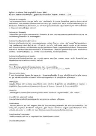 Agência Nacional de Energia Elétrica - ANEEL
Manual de Contabilidade do Operador Nacional do Sistema Elétrico - ONS

Instrumento composto
Um instrumento financeiro que inclui uma combinação de ativos financeiros, passivos financeiros e
patrimoniais, tais como investimentos em um título que contém uma opção de conversão em ações or-
dinárias ou preferenciais do emissor, ou um título que contém uma opção de troca por outro instrumen-
to financeiro possuído pelo emissor.

Instrumento financeiro
Um contrato que origina tanto um ativo financeiro de uma empresa como um passivo financeiro ou um
instrumento patrimonial de outra empresa.

Instrumentos financeiros derivativos
Instrumentos financeiros, tais como operações de opções, futuro, a termo e de “swaps” de taxa de juros
e de moedas que criam derivativos e obrigações que têm o efeito de transferir entre as partes um ou
mais dos riscos financeiros inerentes em um instrumento financeiro primário subjacente. Instrumentos
derivativos não resultam em transferência de instrumento financeiro primário subjacente no início do
contrato e essa transferência não ocorre, necessariamente, no seu vencimento.

Instrumentos financeiros primários
Instrumentos financeiros como, por exemplo, contas a receber, contas a pagar e ações de capital, que
não são instrumentos financeiros derivativos.

Intercâmbio
Fluxo de energia entre sistemas de duas ou mais concessionárias.
(Superintendência de Regulação dos Serviços de Geração e Assessoria da Diretoria da ANEEL)

Interesse minoritário
A parte do resultado líquido das operações e dos ativos líquidos de uma subsidiária atribuível a interes-
ses que não são possuídos, direta ou indiretamente por meio de subsidiárias, pela matriz.

Interligação
Ligação elétrica entre sistemas de potência com o objetivo de permitir um intercâmbio de recursos e-
nergéticos. (Superintendência de Regulação dos Serviços de Geração e Assessoria da Diretoria da ANEEL)

Investidor
Urna das partes de uma joint venture que não exerce o controle conjunto sobre a joint venture.

Investidor em uma joint venture
Uma parte de uma joint venture que não tem controle conjunto sobre esta.

Investimento
Um ativo possuído por uma empresa para fins de acréscimo patrimonial por meio da distribuição (tais
como juros, royalties, dividendos e aluguéis), para fins de valorização ou para outros benefícios do in-
vestidor, tais como os obtidos por meio de relacionamento comercial entre empresas.

Investimento a longo prazo
Um investimento que não se enquadra como investimento corrente.

Investimento corrente
                                                       457
 