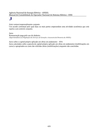 Agência Nacional de Energia Elétrica - ANEEL
Manual de Contabilidade do Operador Nacional do Sistema Elétrico - ONS

J
Joint venture/empreendimento conjunto
Um acordo contratual pelo qual duas ou mais partes empreendem uma atividade econômica que está
sujeita a um controle conjunto.

Juros
Remuneração paga pelo uso do dinheiro.
(Superintendência de Regulação dos Serviços de Geração e Assessoria da Diretoria da ANEEL)

Juros sobre o capital próprio aplicado em obras em andamento – JOA
Juros calculados sobre a parcela de capital próprio aplicado em obras em andamento (imobilizações em
curso) e apropriados ao custo das referidas obras (imobilizações) enquanto não concluídas.




                                                       459
 