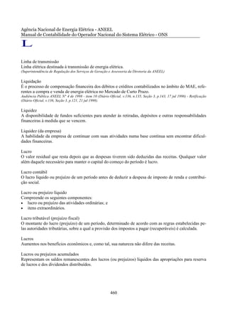 Agência Nacional de Energia Elétrica - ANEEL
Manual de Contabilidade do Operador Nacional do Sistema Elétrico - ONS

L
Linha de transmissão
Linha elétrica destinada à transmissão de energia elétrica.
(Superintendência de Regulação dos Serviços de Geração e Assessoria da Diretoria da ANEEL)

Liquidação
É o processo de compensação financeira dos débitos e créditos contabilizados no âmbito do MAE, refe-
rentes a compra e venda de energia elétrica no Mercado de Curto Prazo.
Audiência Pública ANEEL N° 4 de 1998 - item 10 (Diário Oficial, v.136, n.135, Seção 3, p.143, 17 jul 1998) - Retificação
(Diário Oficial, v.136, Seção 3, p.121, 21 jul 1998).

Liquidez
A disponibilidade de fundos suficientes para atender às retiradas, depósitos e outras responsabilidades
financeiras à medida que se vencem.

Liquidez (da empresa)
A habilidade da empresa de continuar com suas atividades numa base contínua sem encontrar dificul-
dades financeiras.

Lucro
O valor residual que resta depois que as despesas tiverem sido deduzidas das receitas. Qualquer valor
além daquele necessário para manter o capital do começo do período é lucro.

Lucro contábil
O lucro líquido ou prejuízo de um período antes de deduzir a despesa de imposto de renda e contribui-
ção social.

Lucro ou prejuízo líquido
Compreende os seguintes componentes:
• lucro ou prejuízo das atividades ordinárias; e
• itens extraordinários.

Lucro tributável (prejuízo fiscal)
O montante do lucro (prejuízo) de um período, determinado de acordo com as regras estabelecidas pe-
las autoridades tributárias, sobre a qual a provisão dos impostos a pagar (recuperáveis) é calculada.

Lucros
Aumentos nos benefícios econômicos e, como tal, sua natureza não difere das receitas.

Lucros ou prejuízos acumulados
Representam os saldos remanescentes dos lucros (ou prejuízos) líquidos das apropriações para reserva
de lucros e dos dividendos distribuídos.




                                                         460
 