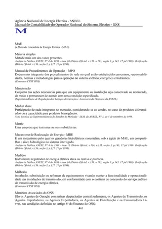 Agência Nacional de Energia Elétrica - ANEEL
Manual de Contabilidade do Operador Nacional do Sistema Elétrico - ONS

M
MAE
(v.Mercado Atacadista de Energia Elétrica - MAE)

Maioria simples
Metade mais um dos votos presentes.
Audiência Pública ANEEL N° 4 de 1998 - item 10 (Diário Oficial, v.136, n.135, seção 3, p.143, 17 jul 1998)- Retificação
(Diário Oficial, v.136, seção 3, p.121, 21 jul 1998).

Manual de Procedimentos da Operação – MPO
Documento integrante dos procedimentos de rede no qual estão estabelecidos processos, responsabili-
dades, normas e metodologias para a operação do sistema elétrico, energético e hidráulico;
(Contratos CPST ONS)

Manutenção
Conjunto das ações necessárias para que um equipamento ou instalação seja conservado ou restaurado,
de modo a permanecer de acordo com uma condição especificada.
(Superintendência de Regulação dos Serviços de Geração e Assessoria da Diretoria da ANEEL)

Market share
Participação de cada integrante no mercado, considerando-se as vendas, no caso de produtos diferenci-
ados ou a capacidade para produtos homogêneos.
Nota Técnica da Superintendência de Estudos de Mercado - SEM, da ANEEL, N° 3, de 4 de setembro de 1998.

Matriz
Uma empresa que tem uma ou mais subsidiárias.

Mecanismo de Realocação de Energia - MRE
É um mecanismo pelo qual os geradores hidrelétricos concordam, sob a égide do MAE, em comparti-
lhar o risco hidrológico no sistema interligado.
Audiência Pública ANEEL N° 4 de 1998 - item 10 (Diário Oficial, v.136, n.135, seção 3, p.143, 17 jul 1998- Retificação
(Diário Oficial, v.136, seção 3, p.121, 21 jul 1998).

Medidor
Instrumento registrador de energia elétrica ativa ou reativa e potência.
Audiência Pública ANEEL N° 4 de 1998 - item 10 (Diário Oficial, v.136, n.135, seção 3, p.143, 17 jul 1998)- Retificação
(Diário Oficial, v.136, seção 3, p.121, 21 jul 1998).

Melhoria
instalação, substituição ou reformas de equipamentos visando manter a funcionalidade e operacionali-
dade das instalações de transmissão, em conformidade com o contrato de concessão do serviço público
de transmissão de energia elétrica.
(Contratos CPST ONS)

Membros Associados do ONS
São os Agentes de Geração com usinas despachadas centralizadamente, os Agentes de Transmissão, os
Agentes Importadores, os Agentes Exportadores, os Agentes de Distribuição e os Consumidores Li-
vres, nas condições definidas no Artigo 8º do Estatuto do ONS.
                                                  461
 