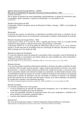Agência Nacional de Energia Elétrica - ANEEL
Manual de Contabilidade do Operador Nacional do Sistema Elétrico - ONS
(Contratos CPST ONS)
São os agentes de geração com usinas despachadas centralizadamente, os agentes de transmissão, agen-
te importador, agente exportador, os agentes de distribuição e os consumidores livres .
Estatuto do ONS.


Membros Participantes do ONS
Compreende o Poder Concedente, através do Ministério de Minas e Energia – MME e os Conselhos de
Consumidores.
Estatuto do ONS.


Mensuração
O processo que consiste em determinar as importâncias monetárias pelas quais os elementos das de-
monstrações contábeis devem ser reconhecidos e apresentados no balanço e demonstração do resultado.

Mercado Atacadista de Energia Elétrica - MAE
Criado pela Lei 9.648, de 27 de maio de 1998, e regulado pelo Decreto 2.665, de 2 de julho de1998
(Capítulo IV) para regular a venda de energia entre concessionárias e autorizadas.
A Resolução ANEEL N° 18, de 28 de janeiro de 1999 (Diário Oficial, seção 1, p.22, 29 jan 1999) ho-
mologa o Acordo aprovado na Assembléia Geral de Constituição do Mercado Atacadista de Energia -
MAE, realizada em 15 de outubro de 1998.

Mercado da empresa de distribuição
É a soma dos requisitos anuais de energia dos consumidores finais conectados à rede de distribuição da
empresa, incluindo os consumidores que tenham optado por serem atendidos por outros fornecedores,
verificados nos últimos doze meses.
Resolução ANEEL N° 94, de 30 de março de 1998(Diário Oficial, v.136, n.61-E, seção 1, p.4, 31 mar 1998).

Mercado relevante
É um conceito jurídico-econômico utilizado para delimitar as fronteiras do espaço econômico da análi-
se antitruste. Parte da noção usual de mercado - espaço composto pelo produto ou serviço e seus substi-
tutos próximos - e acentua a relação intrínseca existente entre o poder de mercado e o universo de esco-
lha do consumidor. Quanto mais alternativas dispõe um consumidor, em determinado mercado, menor
a possibilidade do poder de mercado ser exercido. O poder de mercado de uma empresa é inversamente
proporcional ao número de substitutos com que seu produto se defronta no mercado. Uma definição
precisa das fronteiras de um mercado relevante requer o cálculo, ou ao menos indicações, da elasticida-
de cruzada entre o produto e seus substitutos próximos.
Nota Técnica da Superintendência de Estudos de Mercado - SEM, da ANEEL, N° 3, de 4 de setembro de 1998.

Mercado secundário
Um mercado secundário ativo existe quando:
• os ativos (intangíveis) do mercado são relativamente homogêneos, isto é, são idênticos ou podem
   ser divididos em unidades fixas que são idênticas;
• existe uma quantidade suficiente de negociação desses ativos que compradores e vendedores dis-
   postos poderá ser encontrados a qualquer tempo; e
• os preços estão disponíveis publicamente.

Mercado Spot
Diz-se de um mercado para compra e venda de energia para entrega imediata ou a curto prazo.
(Superintendência de Regulação dos Serviços de Geração e Assessoria da Diretoria da ANEEL)


                                                         462
 