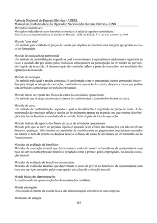 Agência Nacional de Energia Elétrica - ANEEL
Manual de Contabilidade do Operador Nacional do Sistema Elétrico - ONS
Mercados contestáveis
Mercados onde não existem barreiras à entrada e à saída de agentes econômicos.
Nota Técnica da Superintendência de Estudos de Mercado - SEM, da ANEEL, N° 3, de 4 de setembro de 1998.

Método "cost plus"
Um método para estabelecer preços de venda que objetiva acrescentar uma margem apropriada ao cus-
to do fornecedor.

Método de equivalência patrimonial
Um método de contabilização, segundo o qual o investimento é equivalência inicialmente registrada ao
custo e ajustado daí por diante pelas mudanças subseqüentes na participação do investidor no patrimô-
nio líquido da investida. A demonstração do resultado reflete a parte do investidor nos resultados das
operações da investida.

Método de execução
Um método pelo qual a receita contratual é confrontada com os percentuais custos contratuais incorri-
dos para atingir o estágio de execução, resultando na apuração da receita, despesa e lucro que podem
será atribuídos à proporção do trabalho executado.

Método direto de reporte dos fluxos de caixa das atividades operacionais
Um método que divulga as principais classes de recebimentos e desembolsos brutos de caixa.

Método do custo
Um método de contabilização, segundo o qual o investimento é registrado ao preço de custo. A de-
monstração do resultado reflete a receita do investimento apenas na extensão em que receber distribui-
ções dos lucros líquidos acumulados da investida, feitas depois da data da aquisição.

Método indireto de reporte dos fluxos de caixa de atividades operacionais
Método pelo qual o lucro ou prejuízo líquido é ajustado pelos efeitos das transações que não envolvem
dinheiro, quaisquer diferimentos ou provisões de recebimentos ou pagamentos operacionais passados
ou futuros e itens da receita ou despesa relativa a fluxos de caixa de atividades de investimento ou de
financiamento.

Métodos de avaliação de benefícios
Métodos de avaliação atuarial que determinam o custo de prover os benefícios de aposentadoria com
base no serviço tanto prestado beneficio projetado como a prestar, pelos empregados, na data da avalia-
ção atuarial.

Métodos de avaliação de benefícios acumulados
Métodos de avaliação atuariais que determinam o custo de prover os benefícios de aposentadoria com
base nos serviços prestados pelos empregados até a data da avaliação atuarial.

Moeda básica das demonstrações
A moeda usada na apresentação das demonstrações contábeis.

Moeda estrangeira
Uma moeda diferente da moeda básica das demonstrações contábeis de uma empresa.

Montantes de energia
                                                       463
 