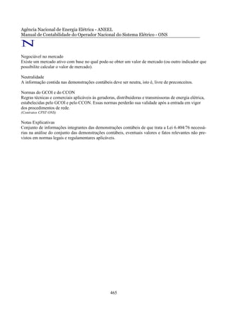Agência Nacional de Energia Elétrica - ANEEL
Manual de Contabilidade do Operador Nacional do Sistema Elétrico - ONS

N
Negociável no mercado
Existe um mercado ativo com base no qual pode-se obter um valor de mercado (ou outro indicador que
possibilite calcular o valor de mercado).

Neutralidade
A informação contida nas demonstrações contábeis deve ser neutra, isto é, livre de preconceitos.

Normas do GCOI e do CCON
Regras técnicas e comerciais aplicáveis às geradoras, distribuidoras e transmissoras de energia elétrica,
estabelecidas pelo GCOI e pelo CCON. Essas normas perderão sua validade após a entrada em vigor
dos procedimentos de rede.
(Contratos CPST ONS)

Notas Explicativas
Conjunto de informações integrantes das demonstrações contábeis de que trata a Lei 6.404/76 necessá-
rias na análise do conjunto das demonstrações contábeis, eventuais valores e fatos relevantes não pre-
vistos em normas legais e regulamentares aplicáveis.




                                                   465
 