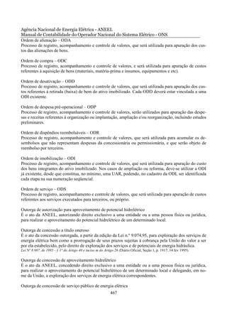 Agência Nacional de Energia Elétrica - ANEEL
Manual de Contabilidade do Operador Nacional do Sistema Elétrico - ONS
Ordem de alienação – ODA
Processo de registro, acompanhamento e controle de valores, que será utilizada para apuração dos cus-
tos das alienações de bens.

Ordem de compra – ODC
Processo de registro, acompanhamento e controle de valores, e será utilizada para apuração de custos
referentes à aquisição de bens (materiais, matéria-prima e insumos, equipamentos e etc).

Ordem de desativação – ODD
Processo de registro, acompanhamento e controle de valores, que será utilizada para apuração dos cus-
tos referentes à retirada (baixa) de bem do ativo imobilizado. Cada ODD deverá estar vinculada a uma
ODI existente.

Ordem de despesa pré-operacional – ODP
Processo de registro, acompanhamento e controle de valores, serão utilizados para apuração das despe-
sas e receitas referentes à organização ou implantação, ampliação e/ou reorganização, incluindo estudos
preliminares.

Ordem de dispêndios reembolsáveis – ODR
Processo de registro, acompanhamento e controle de valores, que será utilizada para acumular os de-
sembolsos que não representam despesas da concessionária ou permissionária, e que serão objeto de
reembolso por terceiros.

Ordem de imobilização – ODI
Processo de registro, acompanhamento e controle de valores, que será utilizada para apuração do custo
dos bens integrantes do ativo imobilizado. Nos casos de ampliação ou reforma, deve-se utilizar a ODI
já existente, desde que constitua, no mínimo, uma UAR, podendo, no cadastro da ODI, ser identificada
cada etapa na sua numeração seqüencial.

Ordem de serviço – ODS
Processo de registro, acompanhamento e controle de valores, que será utilizada para apuração de custos
referentes aos serviços executados para terceiros, ou próprio.

Outorga de autorização para aproveitamento de potencial hidrelétrico
É o ato da ANEEL, autorizando direito exclusivo a uma entidade ou a uma pessoa física ou jurídica,
para realizar o aproveitamento do potencial hidrelétrico de um determinado local.

Outorga de concessão a título oneroso
É o ato da concessão outorgada, a partir da edição da Lei n.º 9.074,95, para exploração dos serviços de
energia elétrica bem como a prorrogação de seus prazos sujeitas à cobrança pela União do valor a ser
por ela estabelecido, pelo direito de exploração dos serviços e de potenciais de energia hidráulica.
Lei Nº 8.987, de 1995 - § 1° do Artigo 40 e inciso m do Artigo 26 (Diário Oficial, Seção 1, p. 1917, 14 fev 1995).

Outorga de concessão de aproveitamento hidrelétrico
É o ato da ANEEL, concedendo direito exclusivo a uma entidade ou a uma pessoa física ou jurídica,
para realizar o aproveitamento do potencial hidrelétrico de um determinado local e delegando, em no-
me da União, a exploração dos serviços de energia elétrica correspondentes.

Outorga de concessão de serviço público de energia elétrica
                                                            467
 