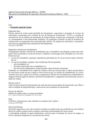 Agência Nacional de Energia Elétrica - ANEEL
Manual de Contabilidade do Operador Nacional do Sistema Elétrico - ONS

P
PAC
(v. Prestação Anual de Contas)

Pagamento base
Parcela mensal da receita anual permitida da transmissora, concernente à prestação de serviços de
transmissão, remunerada sob o Contrato de Uso do Sistema de Transmissão – CUST e o contrato de
concessão de serviço público de transmissão de energia elétrica, na parte que corresponde à rede bási-
ca, correspondente a uma determinada instalação. As instalações existentes na data de assinatura do
contrato terão seu pagamento base autorizado pela ANEEL. Os reforços da rede básica e reclassifica-
ções terão seu pagamento base estabelecido individualmente.
(Contratos CPST ONS)

Pagamentos mínimos do arrendamento
Os pagamentos durante o período do arrendamento que o arrendatário está obrigado ou pode estar obri-
gado a fazer (excluindo os custos de serviços e impostos a serem pagos pelo arrendador ou a ele reem-
bolsáveis) com:
• no caso do arrendatário, quaisquer importâncias garantidas por ele ou por terceiro (parte relaciona-
    da); ou
• no caso do arrendador, qualquer valor residual que lhe for garantido:
    - pelo arrendatário; ou
    - por parte relacionada com o arrendatário; ou
    - por uni terceiro independente, financeiramente capaz de honrar tal garantia.
Entretanto, se o arrendatário tem a opção de comprar o ativo por um preço que se espera seja tão abaixo
do valor justo na data em que a opção se torna exercível que, no começo do arrendamento, já é razoa-
velmente certo que a opção será exercida, os pagamentos mínimos dos arrendamentos compreendem os
aluguéis mínimos pagáveis durante o período do arrendamento e o pagamento necessário para exercer a
opção de compra.

Parcela variável
Valor de ajuste mensal dos faturamentos de cada uma das concessionárias de transmissão, que reflete a
efetiva condição de disponibilização e cada uma de suas instalações de transmissão.

Parecer de auditoria
Opinião do auditor sobre os exames procedidos.
SÁ, A. Lopes de. Dicionário de Contabilidade. SP, 9ª ed., Ed. Atlas.


Parte
O ONS ou a transmissora, estes referidos em conjunto como “partes”.
(Contratos CPST ONS)

Partes beneficiárias
São títulos negociáveis, sem valor nominal e estranho ao capital social, que conferirão aos seus titulares
direito de crédito eventual contra a empresa consistente na participação nos lucros anuais.
A participação atribuída às partes beneficiárias, inclusive para a formação da reserva de resgate, se
houver, não pode ultrapassar 0,1 (um décimo) dos lucros.

                                                                       469
 