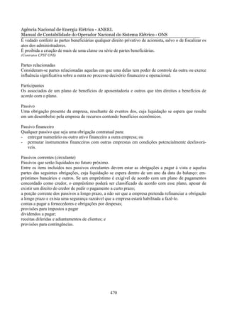 Agência Nacional de Energia Elétrica - ANEEL
Manual de Contabilidade do Operador Nacional do Sistema Elétrico - ONS
É vedado conferir às partes beneficiárias qualquer direito privativo de acionista, salvo o de fiscalizar os
atos dos administradores.
É proibida a criação de mais de uma classe ou série de partes beneficiárias.
(Contratos CPST ONS)

Partes relacionadas
Consideram-se partes relacionadas aquelas em que uma delas tem poder de controle da outra ou exerce
influência significativa sobre a outra no processo decisório financeiro e operacional.

Participantes
Os associados de um plano de benefícios de aposentadoria e outros que têm direitos a benefícios de
acordo com o plano.

Passivo
Uma obrigação presente da empresa, resultante de eventos dos, cuja liquidação se espera que resulte
em um desembolso pela empresa de recursos contendo benefícios econômicos.

Passivo financeiro
Qualquer passivo que seja uma obrigação contratual para:
- entregar numerário ou outro ativo financeiro a outra empresa; ou
- permutar instrumentos financeiros com outras emprestas em condições potencialmente desfavorá-
   veis.

Passivos correntes (circulante)
Passivos que serão liquidados no futuro próximo.
Entre os itens incluídos nos passivos circulantes devem estar as obrigações a pagar à vista e aquelas
partes das seguintes obrigações, cuja liquidação se espera dentro de um ano da data do balanço: em-
préstimos bancários e outros. Se um empréstimo é exigível de acordo com um plano de pagamentos
concordado como credor, o empréstimo poderá ser classificado de acordo com esse plano, apesar de
existir um direito do credor de pedir o pagamento a curto prazo;
a porção corrente dos passivos a longo prazo, a não ser que a empresa pretenda refinanciar a obrigação
a longo prazo e exista uma segurança razoável que a empresa estará habilitada a fazê-lo.
contas a pagar a fornecedores e obrigações por despesas;
provisões para impostos a pagar
dividendos a pagar;
receitas diferidas e adiantamentos de clientes; e
provisões para contingências.




                                                   470
 