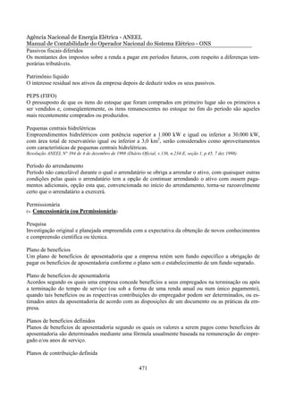 Agência Nacional de Energia Elétrica - ANEEL
Manual de Contabilidade do Operador Nacional do Sistema Elétrico - ONS
Passivos fiscais diferidos
Os montantes dos impostos sobre a renda a pagar em períodos futuros, com respeito a diferenças tem-
porárias tributáveis.

Patrimônio líquido
O interesse residual nos ativos da empresa depois de deduzir todos os seus passivos.

PEPS (FIFO)
O pressuposto de que os itens do estoque que foram comprados em primeiro lugar são os primeiros a
ser vendidos e, conseqüentemente, os itens remanescentes no estoque no fim do período são aqueles
mais recentemente comprados ou produzidos.

Pequenas centrais hidrelétricas
Empreendimentos hidrelétricos com potência superior a 1.000 kW e igual ou inferior a 30.000 kW,
com área total de reservatório igual ou inferior a 3,0 km2, serão considerados como aproveitamentos
com características de pequenas centrais hidrelétricas.
Resolução ANEEL N° 394 de 4 de dezembro de 1998 (Diário Oficial, v.136, n.234-E, seção 1, p.45, 7 dez 1998).

Período do arrendamento
Período não cancelável durante o qual o arrendatário se obriga a arrendar o ativo, com quaisquer outras
condições pelas quais o arrendatário tem a opção de continuar arrendando o ativo com ousem paga-
mentos adicionais, opção esta que, convencionada no início do arrendamento, torna-se razoavelmente
certo que o arrendatário a exercerá.

Permissionária
(v. Concessionária (ou Permissionária)

Pesquisa
Investigação original e planejada empreendida com a expectativa da obtenção de novos conhecimentos
e compreensão científica ou técnica.

Plano de benefícios
Um plano de benefícios de aposentadoria que a empresa retém sem fundo específico a obrigação de
pagar os benefícios de aposentadoria conforme o plano sem o estabelecimento de um fundo separado.

Plano de benefícios de aposentadoria
Acordos segundo os quais uma empresa concede benefícios a seus empregados na terminação ou após
a terminação do tempo de serviço (ou sob a forma de uma renda anual ou num único pagamento),
quando tais benefícios ou as respectivas contribuições do empregador podem ser determinados, ou es-
timados antes da aposentadoria de acordo com as disposições de um documento ou as práticas da em-
presa.

Planos de benefícios definidos
Planos de benefícios de aposentadoria segundo os quais os valores a serem pagos como benefícios de
aposentadoria são determinados mediante uma fórmula usualmente baseada na remuneração do empre-
gado e/ou anos de serviço.

Planos de contribuição definida

                                                         471
 