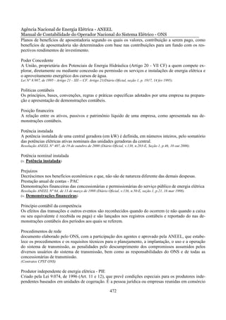 Agência Nacional de Energia Elétrica - ANEEL
Manual de Contabilidade do Operador Nacional do Sistema Elétrico - ONS
Planos de benefícios de aposentadoria segundo os quais os valores, contribuição a serem pago, como
benefícios de aposentadoria são determinados com base nas contribuições para um fundo com os res-
pectivos rendimentos de investimento.

Poder Concedente
A União, proprietária dos Potenciais de Energia Hidráulica (Artigo 20 - Vll CF) a quem compete ex-
plorar, diretamente ou mediante concessão ou permissão os serviços e instalações de energia elétrica e
o aproveitamento energético dos cursos de água.
Lei N° 8.987, de 1995 - Artigo 21 - XII -- CF. Artigo 21(Diário Oficial, seção 1, p. 1917, 14 fev 1995).

Políticas contábeis
Os princípios, bases, convenções, regras e práticas específicas adotados por urna empresa na prepara-
ção e apresentação de demonstrações contábeis.

Posição financeira
A relação entre os ativos, passivos e patrimônio líquido de uma empresa, como apresentada nas de-
monstrações contábeis.

Potência instalada
A potência instalada de uma central geradora (em kW) é definida, em números inteiros, pelo somatório
das potências elétricas ativas nominais das unidades geradoras da central.
Resolução ANEEL N° 407, de 19 de outubro de 2000 (Diário Oficial, v.138, n.203-E, Seção 1, p.46, 10 out 2000).

Potência nominal instalada
(v. Potência instalada)

Prejuízos
Decréscimos nos benefícios econômicos e que, não são de natureza diferente das demais despesas.
Prestação anual de contas - PAC
Demonstrações financeiras das concessionárias e permissionárias do serviço público de energia elétrica
Resolução ANEEL N° 64, de 13 de março de 1998 (Diário Oficial, v.136, n.50-E, seção 1, p.21, 16 mar 1998).
(v. Demonstrações financeiras)

Princípio contábil da competência
Os efeitos das transações e outros eventos são reconhecidos quando do ocorrem (e não quando a caixa
ou seu equivalente é recebida ou paga) e são lançados nos registros contábeis e reportado do nas de-
monstrações contábeis dos períodos aos quais se referem.

Procedimentos de rede
documento elaborado pelo ONS, com a participação dos agentes e aprovado pela ANEEL, que estabe-
lece os procedimentos e os requisitos técnicos para o planejamento, a implantação, o uso e a operação
do sistema de transmissão, as penalidades pelo descumprimento dos compromissos assumidos pelos
diversos usuários do sistema de transmissão, bem como as responsabilidades do ONS e de todas as
concessionárias de transmissão.
(Contratos CPST ONS)

Produtor independente de energia elétrica - PIE
Criado pela Lei 9.074, de 1996 (Art. 11 e 12), que prevê condições especiais para os produtores inde-
pendentes baseados em unidades de cogeração. É a pessoa jurídica ou empresas reunidas em consórcio

                                                            472
 