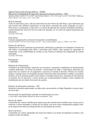 Agência Nacional de Energia Elétrica - ANEEL
Manual de Contabilidade do Operador Nacional do Sistema Elétrico - ONS
Audiência Pública ANEEL N° 4 de 1998 - item 10(Diário Oficial, v.136, n.135, seção 3, p.143, 17 jul 1998) - Retificação
(Diário Oficial, v.136, seção 3, p.121, 21 jul 1998).

Rede de operação
União da rede básica com a rede de transmissão fora dos limites da rede básica, cujos fenômenos que
nela ocorrem têm influência significativa na rede básica, acrescidas das usinas integradas, em que o
ONS exerce a coordenação, a supervisão e o controle da operação dos sistemas interligados brasileiros,
atuando diretamente através de um dos centros de operação, ou via centro da empresa proprietária das
instalações.
(Contratos CPST ONS)

Rede elétrica
Conjunto integrado pelos sistemas de transmissão e de distribuição.
Portaria DNAEE Nº 459, de 10 de novembro de 1997 – Anexo 1(Diário Oficial, seção 1, p. 25809, 11 nov 1997).

Reforço da rede básica
Implantação de novas instalações de transmissão, substituição ou alteração em instalações existentes da
rede básica, recomendadas pelo ONS e autorizadas pela ANEEL, para aumento da capacidade de
transmissão, ou da confiabilidade do sistema, ou que resulte em alteração da configuração do sistema
interligado;
(Contratos CPST ONS)

Reintegração
(v. depreciação)

Relatório da Administração
O Relatório da Administração, representa um necessário e importante complemento às demonstrações
contábeis publicadas, em termos de permitir o fornecimento de dados e informações adicionais que
sejam úteis aos usuários em seu julgamento e processo de tomada de decisões. Permite aos usuários
analisar a situação atual e de resultados passados fornecidos pelas demonstrações contábeis, que podem
também, servir de elemento preditivo da evolução e resultados futuros para orientação de suas decisões
no presente. Por ser descritivo e menos técnico que as demonstrações contábeis, reúne condições de
entendimento por um número bem maior de usuários.


Relatório de informações trimestrais – RIT
Relatórios trimestrais padronizados enviados pela concessionária ao Órgão Regulador no prazo máxi-
mo de 45 dias.

Remuneração do capital próprio aplicado em imobilizações em curso
(v. juros sobre o capital próprio aplicado em obras em andamento - JOA).

Reserva de capital
Constituídas por valores recebidos pela empresa que não transitam pelo resultado como receitas, por se
referirem a valores destinados a reforço do seu capital, sem terem como contrapartidas qualquer esfor-
ço da empresa em termos de entrega de bens ou de prestação de serviços.

Reserva de lucros
Constituídas por valores apropriados dos lucros da empresa, nos termos da legislação societária e dos
estatutos sociais da empresa.
                                                          475
 