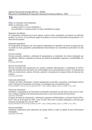 Agência Nacional de Energia Elétrica - ANEEL
Manual de Contabilidade do Operador Nacional do Sistema Elétrico - ONS

S
Saldos ou transações intercompanhias
Saldos ou transações, entre:
- a empresa matriz e as suas subsidiárias; e
- uma subsidiária e a empresa matriz ou outras subsidiárias do grupo.

Segmentos da indústria
Os componentes distinguíveis de uma empresa, cada um deles empenhado em produzir um diferente
produto, ou serviço, ou um diferente grupo de produtos ou serviços relacionados principalmente a cli-
entes fora da empresa.

Segmentos geográficos
Os componentes distinguíveis de uma empresa empenhados em operações em países ou grupos de paí-
ses dentro de áreas geográficas apropriadamente determinadas nas circunstâncias particulares de unia
empresa.

Serviços ancilares
Serviços prestados mediante a utilização de equipamentos ou instalações do sistema interligado que
possibilitam viabilizar a operação do sistema nos padrões de qualidade, segurança e confiabilidade exi-
gidos.
(Contratos CPST ONS)

Serviços de transmissão
Serviços prestados pela transmissora aos usuários mediante administração e coordenação do ONS a
partir das instalações da rede básica em conformidade com os procedimentos de rede e as instruções do
ONS, nos termos deste contrato, de forma a permitir a transmissão de energia elétrica de interesse dos
usuários.
(Contratos CPST ONS)

Sistema de distribuição
Conjunto de linhas, subestações e demais equipamentos associados, necessários à interligação elétrica
entre o Sistema de Transmissão ou Geração e as instalações dos consumidores finais.
Portaria DNAEE Nº 459, de 10 de novembro de 1997 – Anexo 1(Diário Oficial, seção 1, p.25809, 11 nov 1997).

Sistema de transmissão
Instalações e equipamentos de transmissão considerados integrantes da rede básica, bem como as cone-
xões e demais instalações de transmissão pertencentes a uma concessionária de transmissão.
(Contratos CPST ONS)
Conjunto de linhas de transmissão e subestações integrantes da Rede Básica, conforme Portaria DNA-
EE Nº 244, de 28 de junho de 1996, e suas revisões, bem como as adições planejadas e previstas para
entrarem em operação até o ano de 1999.
Portaria DNAEE Nº 459, de 10 de novembro de 1997 – Anexo 1(Diário Oficial, seção 1, p.25809, 11 nov 1997).

Sistema interligado
Instalações responsáveis pelo suprimento de energia elétrica a todas as regiões do país eletricamente
interligadas.
(Contratos CPST ONS)


                                                        478
 