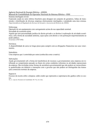 Agência Nacional de Energia Elétrica - ANEEL
Manual de Contabilidade do Operador Nacional do Sistema Elétrico - ONS
Sistema interligado (Grid)
Expressão usada no setor elétrico brasileiro para designar um conjunto de geradores, linhas de trans-
missão e distribuição de diversas empresas eletricamente interligados e atendendo uma área extensa.
(Superintendência de Regulação dos Serviços de Geração e Assessoria da Diretoria da ANEEL)

Sobrecarga
Operação de um equipamento com carregamento acima da sua capacidade nominal.
Sociedade de economia mista
Aquela que tem personalidade jurídica de direito privado e se destina à exploração de atividade econô-
mica, sob a forma de sociedade anônima, cujas ações com direito a voto pertençam majoritariamente ao
poder público.
(Contratos CPST ONS)

Solvência
A disponibilidade de caixa no longo prazo para cumprir com as obrigações financeiras nos seus venci-
mentos.

Subsidiária
Uma empresa que é controlada por outra (conhecida como a matriz).

Subvenções
Ajuda governamental sob a forma de transferência de recursos a governamentais uma empresa em re-
tribuição ao cumprimento passado ou futuro de certas condições referentes às atividades operacionais
da empresa. São excluídas certas formas de assistência governamental que não podem ser razoavelmen-
te quantificadas em dinheiro e transações com o governo que não podem ser distinguidas das transa-
ções comerciais normais da empresa.

Superavit
Excesso da receita sobre a despesa; saldo credor que representa a supremacia dos ganhos sobre os cus-
tos.
SÁ, A. Lopes de. Dicionário de Contabilidade. SP, 9ª ed., Ed. Atlas.




                                                                       479
 