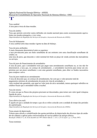 Agência Nacional de Energia Elétrica - ANEEL
Manual de Contabilidade do Operador Nacional do Sistema Elétrico - ONS

T
Taxa cambial
A taxa para a troca de duas moedas.

Taxa de câmbio
Taxa que permite converter custos definidos em moeda nacional para custos economicamente equiva-
lentes em moeda estrangeira, e vice versa.
(Superintendência de Regulação dos Serviços de Geração e Assessoria da Diretoria da ANEEL)

Taxa de fechamento
A taxa cambial entre duas moedas vigente na data do balanço.

Taxa de juros atribuídos
A mais claramente determinável entre as seguintes:
a taxa prevalecente para um título semelhante de um emitente com uma classificação semelhante de
crédito; ou
uma taxa de juros, que desconte o valor nominal do título ao preço de venda corrente das mercadorias
ou serviços.

Taxa de juros de financiamento do arrendatário
A taxa de juros, que o arrendatário teria que pagar num arrendamento semelhante ou, se isto não for
determinável, a taxa que, no começo do arrendamento , o arrendatário incorreria para tomar um em-
préstimo por um prazo semelhante e com uma garantia semelhante, para obter os fundos necessários
para comprar o ativo.

Taxa de juros implícita no arrendamento
A taxa de desconto que, no começo do arrendamento, faz com que o valor presente total de:
pagamentos mínimos do arrendamento do ponto de vista do arrendador, e
valor residual não garantido, seja igual ao valor justo do ativo arrendado, menos quaisquer subsídios ou
créditos fiscais que o arrendador tenha a receber.

Taxa de retorno
É a taxa em que os fluxos dos projetos precisam ser descontados, para tornar sem valor igual à despesa
líquida de caixa.
(Superintendência de Regulação dos Serviços de Geração e Assessoria da Diretoria da ANEEL)

Taxa efetiva (ou real)
É aquela em que a unidade de tempo a que ela se refere coincide com a unidade de tempo dos períodos
de capitalização.
(Superintendência de Regulação dos Serviços de Geração e Assessoria da Diretoria da ANEEL)

Taxas anuais de depreciação
Valores para cálculo e contabilização das quotas periódicas de depreciação dos diversos tipos de unida-
des de cadastro a aplicar pelas concessionárias do serviço público de energia elétrica.
Resolução ANEEL Nº 2, de 24 de dezembro de 1997 (Diário Oficial, v. 135, n. 251-E seção 1, p. 3, 29 dez 1997)

Taxas nominais
                                                          480
 
