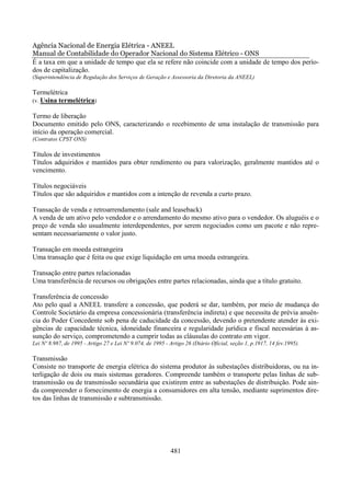 Agência Nacional de Energia Elétrica - ANEEL
Manual de Contabilidade do Operador Nacional do Sistema Elétrico - ONS
É a taxa em que a unidade de tempo que ela se refere não coincide com a unidade de tempo dos perío-
dos de capitalização.
(Superintendência de Regulação dos Serviços de Geração e Assessoria da Diretoria da ANEEL)

Termelétrica
(v. Usina termelétrica)

Termo de liberação
Documento emitido pelo ONS, caracterizando o recebimento de uma instalação de transmissão para
início da operação comercial.
(Contratos CPST ONS)

Títulos de investimentos
Títulos adquiridos e mantidos para obter rendimento ou para valorização, geralmente mantidos até o
vencimento.

Títulos negociáveis
Títulos que são adquiridos e mantidos com a intenção de revenda a curto prazo.

Transação de venda e retroarrendamento (sale and leaseback)
A venda de um ativo pelo vendedor e o arrendamento do mesmo ativo para o vendedor. Os aluguéis e o
preço de venda são usualmente interdependentes, por serem negociados como um pacote e não repre-
sentam necessariamente o valor justo.

Transação em moeda estrangeira
Uma transação que é feita ou que exige liquidação em urna moeda estrangeira.

Transação entre partes relacionadas
Uma transferência de recursos ou obrigações entre partes relacionadas, ainda que a título gratuito.

Transferência de concessão
Ato pelo qual a ANEEL transfere a concessão, que poderá se dar, também, por meio de mudança do
Controle Societário da empresa concessionária (transferência indireta) e que necessita de prévia anuên-
cia do Poder Concedente sob pena de caducidade da concessão, devendo o pretendente atender às exi-
gências de capacidade técnica, idoneidade financeira e regularidade jurídica e fiscal necessárias à as-
sunção do serviço, comprometendo a cumprir todas as cláusulas do contrato em vigor.
Lei Nº 8.987, de 1995 - Artigo 27 e Lei Nº 9.074, de 1995 - Artigo 26 (Diário Oficial, seção 1, p.1917, 14 fev.1995).

Transmissão
Consiste no transporte de energia elétrica do sistema produtor às subestações distribuidoras, ou na in-
terligação de dois ou mais sistemas geradores. Compreende também o transporte pelas linhas de sub-
transmissão ou de transmissão secundária que existirem entre as subestações de distribuição. Pode ain-
da compreender o fornecimento de energia a consumidores em alta tensão, mediante suprimentos dire-
tos das linhas de transmissão e subtransmissão.




                                                            481
 