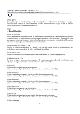 Agência Nacional de Energia Elétrica - ANEEL
Manual de Contabilidade do Operador Nacional do Sistema Elétrico - ONS

U
UEPS (LIFO)
Pressupõe-se que os itens do estoque que foram comprados ou produzidos em ultimo lugar são os pri-
meiros a serem vendidos e, conseqüentemente, os itens remanescentes no estoque no fim do período
foram primeiramente comprados ou produzidos.

UHE
(v. Usina hidrelétrica)

União de interesses
Uma combinação de empresas na qual os acionistas das empresas que se combinam unem o controle
sobre o conjunto, ou praticamente o conjunto dos ativos líquidos e das operações, a fim de atingir urna
participação mútua e contínua nos riscos e benefícios de correntes da nova entidade, de tal forma que
nenhuma das partes possa ser identificada como adquirente.

Unidade de adição e retirada – UAR
Parcela, ou o todo de uma Unidade de Cadastro – UC, que, adicionada, retirada ou substituída, deve ser
refletida nos registros contábeis do Ativo Imobilizado da entidade.

Unidade de cadastro – UC
Parcela do imobilizado que deve ser registrada individualmente no cadastro da propriedade.

Unidade operativa – UO
Processo de registro e acompanhamento, dentro do sistema de resultado, devendo ser utilizadas para
apuração de despesas e receitas decorrentes das atividades da entidade.

Usina eólica
Usina elétrica acionada pela energia dos ventos.
(Superintendência de Regulação dos Serviços de Geração e Assessoria da Diretoria da ANEEL)

Usina geotérmica
Usina termelétrica acionada por energia recebida diretamente do subsolo.
(Superintendência de Regulação dos Serviços de Geração e Assessoria da Diretoria da ANEEL)

Usina heliotérmica
Usina termelétrica acionada por energia recebida diretamente do sol.
(Superintendência de Regulação dos Serviços de Geração e Assessoria da Diretoria da ANEEL).

Usina hidrelétrica
Usina elétrica acionada por energia hidráulica.
(Superintendência de Regulação dos Serviços de Geração e Assessoria da Diretoria da ANEEL)

Usina nuclear
Usina elétrica acionada pela energia térmica liberada em reações nucleares.
(Superintendência de Regulação dos Serviços de Geração e Assessoria da Diretoria da ANEEL)

Usina termelétrica

                                                        482
 