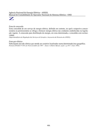 Agência Nacional de Energia Elétrica - ANEEL
Manual de Contabilidade do Operador Nacional do Sistema Elétrico - ONS

Z
Zona de concessão
Zona concedida de um serviço de energia elétrica, definida em contrato, no qual a respectiva conces-
sionária ou permissionária se obriga a fornecer energia elétrica nas condições estabelecidas na legisla-
ção vigente. A concessão para distribuição de energia, em zona determinada, e concedida com exclusi-
vidade.
(Superintendência de Regulação dos Serviços de Geração e Assessoria da Diretoria da ANEEL)

Zona geo-elétrica
Subconjunto da rede elétrica que atende aos usuários localizados numa determinada área geográfica.
Portaria DNAEE Nº 459, de 10 de novembro de 1997 – Anexo 1 (Diário Oficial, seção 1, p.1917, 14 fev 1995).




                                                         486
 