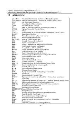 Agência Nacional de Energia Elétrica - ANEEL
Manual de Contabilidade do Operador Nacional do Sistema Elétrico - ONS
12. Abreviaturas
      ABAMEC     Associação Brasileira dos Analistas do Mercado de Capitais
      ABRACONEE Associação Brasileira dos Contadores do Setor de Energia Elétrica
      ADN        Ato Declaratório Normativo
      AGE        Assembléia Geral Extraordinária
      AGO        Assembléia Geral Ordinária
      AN         Valor de amortização referente ao consumo de cada ECN
      ANEEL      Agência Nacional de Energia Elétrica
      ART        Artigo
      ASMAE      Administradora de Serviços do Mercado Atacadista de Energia Elétrica
      BACEN      Banco Central do Brasil
      BID        Banco Interamericano de Desenvolvimento
      BMP        Balancete Mensal Padronizado
      BOVESPA    Bolsa de Valores de São Paulo
      CCC        Conta de Consumo de Combustível
      CCL        Capital Circulante Líquido
      CCON       Comitê Coordenador de Operações Norte/Nordeste
      CDI        Certificado de Depósito Interbancário
      CFC        Conselho Federal de Contabilidade
      CIMLP      Custos Incrementais Médios de Longo Prazo
      CLT        Consolidação das Leis do Trabalho
      CNOS       Centro Nacional de Operação do Sistema
      COFINS     Contribuição para o Financiamento da Seguridade Social
      COG        Centro de Operação de Geração
      COM        Componente Menor
      COS        Centros de Operação do Sistema
      CRC        Conta de Resultados a Compensar
      CRC - DF   Conselho Regional de Contabilidade do Distrito Federal
      CSLL       Contribuição Social sobre o Lucro Líquido
      CTn        Custo de cada ECN
      CVM        Comissão de Valores Mobiliários
      DDG        Discagem Direta Gratuita
      DEC        Duração Equivalente de Interrupções por Consumidor
      DELIB      Deliberação
      DFC        Demonstração de Fluxos de Caixa
      DIEESE     Departamento Intersindical de Estatística e Estudos Sócio-econômicos
      DL         Decreto Lei
      DNAEE      Departamento Nacional de Águas e En 4 "Track 04" by artist energia Elétrica
      DOAR       Demonstração das Origens e Aplicações de Recursos
      EBITDA     Earning Before Interest, Taxes, Depreciation and Amortization
      ECN        Elemento Combustível Nuclear
      Egn        Energia efetivamente gerada
      ELETROBRÁS Centrais Elétricas Brasileiras S/A
      EPn        Energia Prevista
      FEC        Freqüência Equivalente de Interrupções por Consumidor
      FFE        Fundo Federal de Eletrificação
      FGTS       Fundo de Garantia por Tempo de Serviço
      FND        Fundo Nacional de Desestatização
      FNDCT      Fundo Nacional de Desenvolvimento Científico e Tecnológico
      FOB        Free on board
      GCE        Câmara de Gestão da Crise de Energia Elétrica
                                               487
 