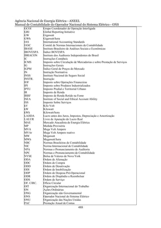 Agência Nacional de Energia Elétrica - ANEEL
Manual de Contabilidade do Operador Nacional do Sistema Elétrico - ONS
      GCOI         Grupo Coordenador de Operação Interligada
      GRI          Global Reporting Initiative
      GW           Gigawatt
      GWh          Gigawatt/hora
      IAS          International Accounting Standards
      IASC         Comitê de Normas Internacionais de Contabilidade
      IBASE        Instituto Brasileiro de Análises Sociais e Econômicas
      IBOVESPA     Índice BOVESPA
      IBRACON      Instituto dos Auditores Independentes do Brasil
      IC           Instruções Contábeis
      ICMS         Imposto sobre Circulação de Mercadorias e sobre Prestação de Serviços
      IG           Instruções Gerais
      IGPM         Índice Geral de Preços do Mercado
      IN           Instrução Normativa
      INSS         Instituto Nacional do Seguro Social
      INSTR.       Instrução
      IOF          Imposto sobre Operações Financeiras
      IPI          Imposto sobre Produtos Industrializados
      IPTU         Imposto Predial e Territorial Urbano
      IR           Imposto de Renda
      IRRF         Imposto de Renda Retido na Fonte
      ISEA         Institute of Social and Ethical Account Ability
      ISS          Imposto Sobre Serviços
      kV           Kilo Volt
      kW           Kilowatt
      kWh          Kilowatt/hora
      LAJIDA       Lucro antes dos Juros, Impostos, Depreciação e Amortização
      LALUR        Livro de Apuração do Lucro Real
      MAE          Mercado Atacadista de Energia Elétrica
      MP           Medida Provisória
      MVA          Mega Volt Ampere
      MVAr         Mega Volt Ampere reativo
      MW           Megawatt
      MWh          Megawatt/hora
      NBC          Normas Brasileiras de Contabilidade
      NIC          Norma Internacional de Contabilidade
      NPA          Normas e Pronunciamento de Auditoria
      NPC          Normas e Pronunciamento de Contabilidade
      NYSE         Bolsa de Valores de Nova York
      ODA          Ordem de Alienação
      ODC          Ordem de Compra
      ODD          Ordem de Desativação
      ODI          Ordem de Imobilização
      ODP          Ordem de Despesa Pré-Operacional
      ODR          Ordem de Dispêndio a Reembolsar
      ODS          Ordem de Serviço
      OF. CIRC.    Ofício Circular
      OIT          Organização Internacional do Trabalho
      ON           Ações Ordinárias
      ONG          Organização não Governamental
      ONS          Operador Nacional do Sistema Elétrico
      ONU          Organização das Nações Unidas
      PAC          Prestação Anual de Contas
                                               488
 