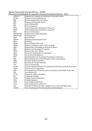 Agência Nacional de Energia Elétrica - ANEEL
Manual de Contabilidade do Operador Nacional do Sistema Elétrico - ONS
      PASEP        Programa de Formação do Patrimônio do Servidor Público
      PCHs         Pequenas Centrais Hidrelétricas
      PIE          Produtor Independente de Energia
      PIS          Programa de Integração Social
      PN           Ações Preferenciais
      PN           Parecer Normativo
      PNA          Ações Preferenciais Nominativas "Classe A"
      PNB          Ações Preferenciais Nominativas "Classe B"
      PO           Parecer de Orientação
      PROGEDIS     Programa de Geração Distribuída
      PRONUNC      Pronunciamento
      QM           Quota Mensal
      REFIS        Programa de Recuperação Fiscal
      RES          Resolução
      RGR          Reserva Global de Reversão
      RIMA         Relatório de Impacto sobre o Meio Ambiente
      RIR          Regulamento Consolidado do Imposto de Renda
      RIT          Relatório de Informações Trimestrais
      ROA          Retorno sobre Ativo Médio
      SAC          Serviço de Atendimento ao Consumidor
      SESI         Serviço Social da Indústria
      SFF          Superintendência de Fiscalização Econômica e Financeira
      SIC          Pronunciamento do Comitê Permanente Sobre Interpretações
      SRF          Secretaria da Receita Federal
      STN          Secretaria do Tesouro Nacional
      TA           Taxa de Amortização
      TCM          Taxa de Cotação da Moeda de Constituição da Provisão no último dia do mês
      TJLP         Taxa de Juros a Longo Prazo
      TM           Taxa mensal para cálculo das quotas na moeda de constituição da provisão
      TR           Taxa Referencial
      UAR          Unidade de Adição e Retirada
      UC           Unidade de Cadastro
      UFIR         Unidade Fiscal de Referência
      UO           Unidade Operativa
      USP          Universidade de São Paulo
      VAn          Valor amortizável de cada ECN
      VE           Vida útil econômica da usina, compatível com o prazo da depreciação
      VEFD         Valor Estimado para Provisão para Descomissionamento




                                               489
 