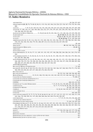 Agência Nacional de Energia Elétrica - ANEEL
Manual de Contabilidade do Operador Nacional do Sistema Elétrico - ONS
13. Índice Remissivo

     ABATIMENTOS ............................................................................................................................ 24, 336, 337, 453
     ADIANTAMENTOS31, 33, 78, 79, 80, 82, 88, 91, 119, 136, 185, 186, 210, 224, 225, 334, 367, 378, 379, 381, 438,
         484
     AGENTES ................ 7, 39, 72, 83, 149, 333, 341, 391, 392, 393, 395, 427, 433, 434, 439, 448, 476, 477, 487, 498
     AJUSTE34, 37, 109, 126, 131, 148, 188, 206, 226, 232, 237, 278, 279, 281, 283, 294, 295, 302, 303, 305, 307,
        334, 346, 349, 355, 433, 483
     ALIENAÇÃO DE BENS E DIREITOS ............ 31, 50, 65, 66, 82, 93, 103, 104, 131, 135, 140, 146, 147, 225, 298, 303
     ALMOXARIFADO ......................................................................................... 26, 27, 50, 88, 89, 102, 108, 110, 182
     ALOCAÇÃO ................................................................................................ 12, 32, 42, 43, 176, 281, 434, 439, 453
     ALUGUEL ....................................................................................................... 33, 44, 45, 46, 72, 91, 102, 436, 438
     AMORTIZAÇÃO10, 28, 35, 95, 114, 128, 151, 152, 189, 190, 191, 193, 194, 195, 197, 198, 200, 201, 202, 204,
        270, 335, 342, 344, 356, 364, 379, 381, 404, 407, 412, 413, 414, 423, 436, 447, 499, 502
     ANTECIPAÇÃO ............................................................................................................................................37, 394
     APLICAÇÃO .................................................................................................................39, 242, 245, 246, 352, 398
     ARRENDAMENTO MERCANTIL..............................................................................................................13, 43, 364
     ASSOCIADO........................................................................................................................................................ 26
     ATIVO CIRCULANTE .......................................................................................................................................... 16
     ATIVO DIFERIDO16, 23, 34, 56, 57, 111, 189, 191, 193, 195, 197, 198, 200, 202, 204, 206, 261, 263, 270, 355,
        364
     ATIVO IMOBILIZADO10, 17, 18, 20, 26, 32, 33, 34, 35, 36, 38, 45, 331, 340, 343, 347, 348, 363, 379, 389, 410,
        427, 454, 481, 488, 490
     ATIVO PERMANENTE16, 35, 41, 82, 90, 104, 141, 143, 144, 146, 148, 149, 151, 153, 155, 158, 160, 162, 164,
        166, 168, 170, 172, 176, 178, 180, 182, 184, 186, 188, 189, 191, 193, 195, 196, 197, 198, 199, 200, 202, 204,
        206, 209, 227, 255, 280, 283, 298, 299, 303, 304, 305, 307, 344, 350
     ATIVO REALIZÁVEL .................................................................................................................................... 51
     BALANCETE MENSAL PADRONIZADO .........................................................................................................21, 502
     BALANÇO35, 44, 45, 46, 47, 48, 319, 323, 324, 332, 333, 345, 361, 365, 366, 367, 368, 369, 370, 371, 374, 383,
        384, 399, 410, 438, 441, 447, 457, 460, 465, 476, 484, 494, 499
     BALANÇO ANUAL ........................................................................................................................................... 431
     BALANÇO PATRIMONIAL ............................................................................. 28, 332, 341, 348, 349, 386, 402, 403
     BENS DE RENDA .........................33, 53, 91, 108, 139, 140, 141, 143, 145, 149, 153, 155, 160, 164, 168, 173, 183
     CADASTRO DE FORNECEDORES .......................................................................................................... 79, 208, 227
     CADASTRO DE UNIDADE ADMINISTRATIVA ...................................................................................................... 19
     CADASTRO DE UNIDADE OPERATIVA ...........................................................................................................19, 23
     COFINS................................................................................................................................... 404, 416, 419, 502
     COMISSÃO DE VALORES MOBILIÁRIOS ........................................ 7, 25, 29, 38, 316, 330, 409, 425, 428, 446, 502
     COMPENSAÇÃO ................................................................................. 10, 71, 75, 79, 94, 96, 98, 296, 334, 438, 474
     COMPONENTE MENOR........................................................................................................ 20, 102, 196, 199, 502
     COMPRAS................................................................................................. 18, 20, 69, 184, 185, 207, 272, 329, 469
     CONSUMIDOR FINAL ........................................................................................................................................ 445
     CONSUMO ........................................................................................................................................ 445, 449, 502
     CONTA RETIFICADORA22, 25, 73, 75, 76, 79, 82, 84, 86, 91, 94, 115, 117, 119, 121, 125, 131, 143, 148, 151, 158,
        162, 166, 170, 188, 189, 191, 197, 202, 206, 240, 244, 245, 249, 278, 295, 305, 307
     CONTABILIDADE ............................................................................................ 5, 7, 21, 25, 318, 323, 356, 446, 449
     CONTRATO DE FORNECIMENTO ...................................................................................................................36, 448
     CONTRIBUIÇÃO DOS ASSOCIADOS ....................................................................................... 72, 242, 379, 397, 418
     CONTRIBUIÇÃO SOCIAL17, 19, 22, 29, 51, 52, 66, 215, 221, 237, 251, 252, 253, 254, 255, 256, 257, 258, 259,
        285, 287, 288, 289, 290, 291, 292, 293, 294, 295, 296, 298, 299, 300, 301, 302, 303, 304, 305, 307, 309, 310,
        311, 334, 335, 337, 338, 365, 367, 416, 419, 425, 428, 429, 502
     CORREÇÃO MONETÁRIA ................................................................................................................................... 60
     DEFICIT ...................................................................................................... 337, 338, 339, 346, 347, 377, 378, 405
     DEMANDA............................................................................................................ 39, 331, 396, 454, 456, 457, 478
     DEMANDA MÁXIMA......................................................................................................................................... 457
     DEMONSTRAÇÃO DAS ORIGENS E APLICAÇÕES DE RECURSOS .......................................................................... 457
     DEMONSTRAÇÃO DO FLUXO DE CAIXA ............................................................................................................ 457
                                                                                   490
 