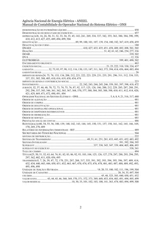 Agência Nacional de Energia Elétrica - ANEEL
Manual de Contabilidade do Operador Nacional do Sistema Elétrico - ONS
DEMONSTRAÇÃO DO PATRIMÔNIO LÍQUIDO ..................................................................................................... 458
DEMONSTRAÇÃO DO RESULTADO DO EXERCÍCIO ............................................................................................. 457
DEPRECIAÇÃO8, 14, 24, 30, 31, 32, 33, 34, 35, 45, 143, 241, 269, 334, 337, 342, 355, 363, 380, 384, 390, 399,
    410, 412, 413, 427, 455, 489, 494, 499, 504
DESATIVAÇÃO .........................................................89, 99, 100, 101, 107, 139, 154, 180, 182, 367, 419, 458, 459
DESATIVAÇÃO EM CURSO ................................................................................................................................ 180
DNAEE ............................................................................. 410, 427, 433, 435, 451, 458, 489, 492, 498, 501, 502
DOAÇÕES .......................................................................................................... 31, 42, 61, 62, 246, 254, 277, 336
DOAR......................................................................................................................................................339, 502
DVA ..........................................................................................................................................................12, 326
ELETROBRÁS ....................................................................................................................... 399, 401, 490, 502
ENCERRAMENTO ORGÂNICO............................................................................................................................ 463
EXERCÍCIO SOCIAL................................................................................................. 21, 25, 222, 310, 330, 334, 437
GARANTIA ...................... 32, 73, 83, 97, 98, 112, 116, 130, 133, 147, 311, 363, 373, 394, 414, 456, 464, 483, 494
GARANTIAS REAIS ............................................................................................................................................. 26
IMPOSTO DE RENDA24, 75, 78, 133, 134, 208, 212, 221, 222, 223, 229, 231, 235, 291, 296, 311, 312, 334, 335,
   337, 351, 385, 388, 405, 410, 416, 419, 438, 454, 474
IMPOSTO DE RENDA E CONTRIBUIÇÃO SOCIAL ................................................................................................. 223
INVESTIMENTO ............................................................. 22, 242, 243, 244, 245, 246, 359, 381, 397, 398, 418, 472
JUROS14, 32, 37, 44, 48, 70, 72, 73, 74, 75, 76, 87, 92, 117, 125, 126, 186, 200, 212, 229, 285, 287, 288, 291,
   292, 296, 337, 343, 346, 361, 362, 365, 367, 368, 370, 377, 380, 384, 385, 388, 398, 410, 411, 412, 414, 420,
   421, 429, 469, 471, 472, 490, 491, 494
OPERADOR NACIONAL DO SISTEMA ELÉTRICO – ONS................................................ 5, 6, 8, 9, 21, 316, 317, 480
ORDEM DE ALIENAÇÃO ................................................................................................................................... 481
ORDEM DE COMPRA ........................................................................................................................................ 481
ORDEM DE DESATIVAÇÃO ............................................................................................................................... 481
ORDEM DE DESPESA PRÉ-OPERACIONAL .......................................................................................................... 481
ORDEM DE DISPÊNDIOS REEMBOLSÁVEIS ........................................................................................................ 481
ORDEM DE IMOBILIZAÇÃO ............................................................................................................................... 481
ORDEM DE SERVIÇO ........................................................................................................................................ 481
PRESTAÇÃO ANUAL DE CONTAS ...................................................................................................................... 486
REINTEGRAÇÃO40, 54, 55, 56, 100, 139, 140, 142, 143, 144, 145, 150, 151, 157, 158, 161, 162, 165, 166, 169,
   170, 269, 270, 489
RELATÓRIO DE INFORMAÇÕES TRIMESTRAIS – RIT ......................................................................................... 489
SECRETARIA DO TESOURO NACIONAL ..................................................................................................... 504
SISTEMA DE DISTRIBUIÇÃO .............................................................................................................................. 222
SISTEMA DE TRANSMISSÃO ...................................................... 49, 51, 61, 251, 281, 433, 445, 451, 452, 483, 492
SISTEMA INTERLIGADO ............................................................................................................ 391, 392, 394, 395
SUPERAVIT .........................................................................................337, 338, 345, 347, 359, 404, 405, 406, 493
SUPERAVIT DO EXERCÍCIO ........................................................................................................................338, 341
TAXA DE CÂMBIO ............................................................................................................................................ 494
TÍTULOS25, 50, 51, 52, 63, 64, 74, 81, 82, 83, 86, 92, 93, 103, 104, 125, 126, 127, 278, 287, 288, 293, 294, 295,
   297, 362, 402, 411, 420, 456, 495
TRANSMISSÃO5, 7, 26, 39, 47, 72, 178, 251, 267, 268, 317, 335, 391, 392, 393, 394, 395, 396, 397, 409, 414,
   432, 434, 440, 443, 446, 450, 451, 452, 463, 467, 470, 474, 475, 476, 478, 481, 483, 487, 488, 489, 492, 493,
   495, 496, 498
UNIDADE DE ADIÇÃO E RETIRADA .......................................................... 18, 20, 33, 100, 102, 111, 196, 199, 504
UNIDADE DE CADASTRO ........................................................................................................ 20, 34, 35, 497, 504
USUÁRIO ........................................................................................................ 45, 48, 325, 383, 440, 450, 451, 452
VALOR JUSTO................ 43, 44, 45, 46, 368, 369, 370, 371, 372, 373, 389, 449, 453, 454, 483, 491, 494, 495, 499
VALOR RESIDUAL ..............................................10, 30, 35, 101, 102, 103, 108, 141, 363, 474, 483, 494, 499, 500




                                                                                 2
 