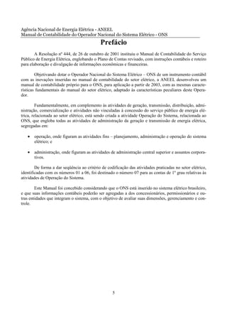 Agência Nacional de Energia Elétrica - ANEEL
Manual de Contabilidade do Operador Nacional do Sistema Elétrico - ONS
                                            Prefácio
        A Resolução nº 444, de 26 de outubro de 2001 instituiu o Manual de Contabilidade do Serviço
Público de Energia Elétrica, englobando o Plano de Contas revisado, com instruções contábeis e roteiro
para elaboração e divulgação de informações econômicas e financeiras.

        Objetivando dotar o Operador Nacional do Sistema Elétrico – ONS de um instrumento contábil
com as inovações inseridas no manual de contabilidade do setor elétrico, a ANEEL desenvolveu um
manual de contabilidade próprio para o ONS, para aplicação a partir de 2003, com as mesmas caracte-
rísticas fundamentais do manual do setor elétrico, adaptado às características peculiares deste Opera-
dor.

         Fundamentalmente, em complemento às atividades de geração, transmissão, distribuição, admi-
nistração, comercialização e atividades não vinculadas à concessão do serviço público de energia elé-
trica, relacionada ao setor elétrico, está sendo criada a atividade Operação do Sistema, relacionada ao
ONS, que engloba todas as atividades de administração da geração e transmissão de energia elétrica,
segregadas em:

   •   operação, onde figuram as atividades fins – planejamento, administração e operação do sistema
       elétrico; e

   •   administração, onde figuram as atividades de administração central superior e assuntos corpora-
       tivos.

        De forma a dar seqüência ao critério de codificação das atividades praticadas no setor elétrico,
identificadas com os números 01 a 06, foi destinado o número 07 para as contas de 1º grau relativas às
atividades de Operação do Sistema.

        Este Manual foi concebido considerando que o ONS está inserido no sistema elétrico brasileiro,
e que suas informações contábeis poderão ser agregadas a dos concessionários, permissionários e ou-
tras entidades que integram o sistema, com o objetivo de avaliar suas dimensões, gerenciamento e con-
trole.




                                                   5
 