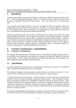Agência Nacional de Energia Elétrica - ANEEL
Manual de Contabilidade do Operador Nacional do Sistema Elétrico - ONS
1.     Introdução
A primeira apresentação estruturada de um Plano de Contas para o Operador Nacional do Sistema Elé-
trico – ONS foi instituída pela Resolução ANEEL nº 23, de 27 de janeiro de 2000, sob o título “Plano
de Contas do Operador Nacional do Sistema Elétrico – ONS” que vigorará até 31 de dezembro de
2002.

Com o advento da Resolução ANEEL nº 444, de 26 de outubro de 2001, foi instituído o Manual de
Contabilidade do Serviço Público de Energia Elétrica – MCSPE, a ser utilizado a partir de 1º de janeiro
de 2002, obrigatoriamente, pelas concessionárias e permissionárias do serviço público de energia elé-
trica e, opcionalmente, pelos produtores definidos pelo MCSPE.

Embora não qualificado como concessionário ou permissionário, ou mesmo como produtor de energia
elétrica definido pelo MCSPE, mas por operar nacionalmente o sistema elétrico brasileiro, e como tal,
fundamentalmente inserido no contexto elétrico, o Operador Nacional do Sistema Elétrico – ONS ado-
tou o documento denominado “Manual de Contabilidade do Operador Nacional do Sistema Elétrico –
ONS”, a vigorar a partir de 1º de janeiro de 2003, composto pelo Plano de Contas revisado, objetivos,
instruções gerais, instruções contábeis, instruções e divulgação de dados e informações contábeis, fi-
nanceiras, administrativas e de responsabilidade social entre outras.

2.     Conceitos, Fundamentos e Aplicabilidade
2.1    Conceitos e Fundamentos
Na concepção deste Manual foram considerados normas e procedimentos julgados adequados para se-
rem utilizados como fundamentos para registro das operações realizadas pelo Operador Nacional do
Sistema Elétrico – ONS e a respectiva divulgação do resultado dessas operações, à luz das práticas con-
tábeis estabelecidas pela legislação societária brasileira.

2.2    Aplicabilidade
As normas contidas neste manual devem ser aplicadas para o período que se inicia em 1º de janeiro de
2003. A aplicação antecipada dessas normas é encorajada.

Por ocasião da elaboração das demonstrações contábeis relativas ao exercício a findar em 31 de de-
zembro de 2003, o ONS deverá fazer constar em nota explicativa a seguinte redação:

“A Agência Nacional de Energia Elétrica – ANEEL promoveu a revisão das normas e procedimentos
contidos no Plano de Contas do Operador Nacional do Sistema Elétrico - ONS, instituindo um docu-
mento denominado de Manual de Contabilidade do Operador Nacional do Sistema Elétrico - ONS,
contendo o Plano de Contas, instruções contábeis e roteiro para divulgação de informações econômicas
e financeiras resultando em importantes alterações nas práticas contábeis e de divulgação, até então
aplicáveis às empresas do setor. As normas contidas no referido Manual são de aplicação compulsória a
partir de 1º de janeiro de 2003”.

Para efeito de comparabilidade das informações contábeis do exercício de 2003 com aquela do exercí-
cio de 2002, estas deverão ser reclassificadas considerando as disposições contidas neste Manual.


                                                  6
 