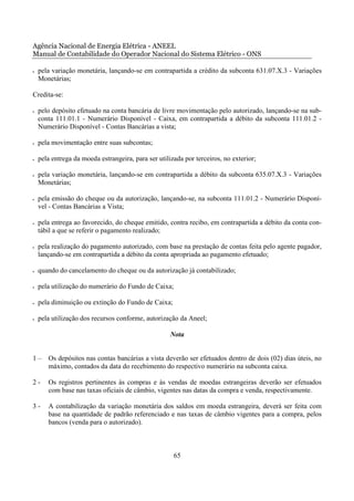 Agência Nacional de Energia Elétrica - ANEEL
Manual de Contabilidade do Operador Nacional do Sistema Elétrico - ONS

•   pela variação monetária, lançando-se em contrapartida a crédito da subconta 631.07.X.3 - Variações
    Monetárias;

Credita-se:

•   pelo depósito efetuado na conta bancária de livre movimentação pelo autorizado, lançando-se na sub-
    conta 111.01.1 - Numerário Disponível - Caixa, em contrapartida a débito da subconta 111.01.2 -
    Numerário Disponível - Contas Bancárias a vista;

•   pela movimentação entre suas subcontas;

•   pela entrega da moeda estrangeira, para ser utilizada por terceiros, no exterior;

•   pela variação monetária, lançando-se em contrapartida a débito da subconta 635.07.X.3 - Variações
    Monetárias;

•   pela emissão do cheque ou da autorização, lançando-se, na subconta 111.01.2 - Numerário Disponí-
    vel - Contas Bancárias a Vista;

•   pela entrega ao favorecido, do cheque emitido, contra recibo, em contrapartida a débito da conta con-
    tábil a que se referir o pagamento realizado;

•   pela realização do pagamento autorizado, com base na prestação de contas feita pelo agente pagador,
    lançando-se em contrapartida a débito da conta apropriada ao pagamento efetuado;

•   quando do cancelamento do cheque ou da autorização já contabilizado;

•   pela utilização do numerário do Fundo de Caixa;

•   pela diminuição ou extinção do Fundo de Caixa;

•   pela utilização dos recursos conforme, autorização da Aneel;

                                                     Nota


1–     Os depósitos nas contas bancárias a vista deverão ser efetuados dentro de dois (02) dias úteis, no
       máximo, contados da data do recebimento do respectivo numerário na subconta caixa.

2-     Os registros pertinentes às compras e às vendas de moedas estrangeiras deverão ser efetuados
       com base nas taxas oficiais de câmbio, vigentes nas datas da compra e venda, respectivamente.

3-     A contabilização da variação monetária dos saldos em moeda estrangeira, deverá ser feita com
       base na quantidade de padrão referenciado e nas taxas de câmbio vigentes para a compra, pelos
       bancos (venda para o autorizado).



                                                      65
 