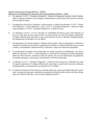 Agência Nacional de Energia Elétrica - ANEEL
Manual de Contabilidade do Operador Nacional do Sistema Elétrico - ONS
4 - Na subconta 111.01.3 - Numerário Disponível - Ordens de Pagamento Emitidas, serão contabili-
    zados os cheques emitidos e não entregues imediatamente ao favorecido, bem como das autoriza-
    ções enviadas ao banco.

5-   Os pagamentos deverão ser efetuados, exclusivamente, a crédito das subcontas 111.01.2 - Nume-
     rário Disponível - Contas Bancárias a vista, 111.01.3 - Numerário Disponível - Ordens de Paga-
     mento Emitidas e 111.01.4 - Numerário Disponível - Fundos de Caixa.

6-   As subcontas 111.01.2 e 111.01.3 deverão ser controladas por banco (e por conta bancária, no
     caso de existir mais de uma conta-corrente no mesmo banco), por meio de registro suplementar.
     O código atribuído pelo autorizado a cada conta bancária deverá ser indicado, obrigatoriamente,
     nos lançamentos escriturados no Livro Diário.

7-   Os lançamentos nas contas bancárias, efetuados pelos próprios bancos depositários e referentes à
     cobrança de créditos do autorizado e a pagamentos efetuados ou despesas debitadas, por sua conta
     e ordem, corresponderão, respectivamente, a depósitos e saques nas subcontas apropriadas.

8-   O cancelamento do cheque ou da autorização em moeda nacional, já contabilizada, a ser feito a
     débito da subconta 111.01.2 - Contas Bancárias a vista deverá ser efetuado, de forma obrigatória,
     dentro de trinta (30) dias, contados da data de emissão. No caso de autorizações de pagamento,
     em moeda estrangeira, o prazo para o cancelamento é de 60 (sessenta) dias.

9-   A subconta 111.01.4 - Numerário Disponível - Fundos de Caixa deverá ser controlada, por meio
     de registro suplementar. O código atribuído, pelo autorizado, a cada Fundo, deverá ser indicado,
     obrigatoriamente, nos lançamentos escriturados no Livro Diário.

10 - O sistema de Fundo de Caixa deverá ser utilizado dentro de normas preestabelecidas pelo autori-
     zado, nas quais constará que a reposição do numerário utilizado deverá ser feita, de forma obriga-
     tória, até o final de cada mês, e com a maior freqüência possível.




                                                  66
 