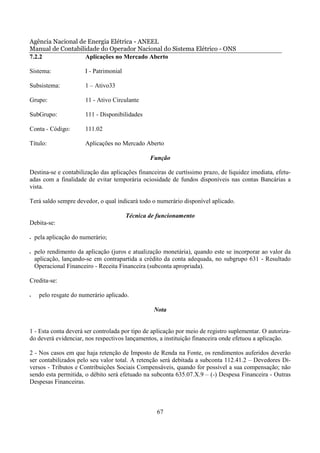 Agência Nacional de Energia Elétrica - ANEEL
Manual de Contabilidade do Operador Nacional do Sistema Elétrico - ONS
7.2.2              Aplicações no Mercado Aberto

Sistema:               I - Patrimonial

Subsistema:            1 – Ativo33

Grupo:                 11 - Ativo Circulante

SubGrupo:              111 - Disponibilidades

Conta - Código:        111.02

Título:                Aplicações no Mercado Aberto

                                                 Função

Destina-se e contabilização das aplicações financeiras de curtíssimo prazo, de liquidez imediata, efetu-
adas com a finalidade de evitar temporária ociosidade de fundos disponíveis nas contas Bancárias a
vista.

Terá saldo sempre devedor, o qual indicará todo o numerário disponível aplicado.

                                         Técnica de funcionamento
Debita-se:

•   pela aplicação do numerário;

•   pelo rendimento da aplicação (juros e atualização monetária), quando este se incorporar ao valor da
    aplicação, lançando-se em contrapartida a crédito da conta adequada, no subgrupo 631 - Resultado
    Operacional Financeiro - Receita Financeira (subconta apropriada).

Credita-se:

•    pelo resgate do numerário aplicado.

                                                  Nota


1 - Esta conta deverá ser controlada por tipo de aplicação por meio de registro suplementar. O autoriza-
do deverá evidenciar, nos respectivos lançamentos, a instituição financeira onde efetuou a aplicação.

2 - Nos casos em que haja retenção de Imposto de Renda na Fonte, os rendimentos auferidos deverão
ser contabilizados pelo seu valor total. A retenção será debitada a subconta 112.41.2 – Devedores Di-
versos - Tributos e Contribuições Sociais Compensáveis, quando for possível a sua compensação; não
sendo esta permitida, o débito será efetuado na subconta 635.07.X.9 – (-) Despesa Financeira - Outras
Despesas Financeiras.



                                                   67
 