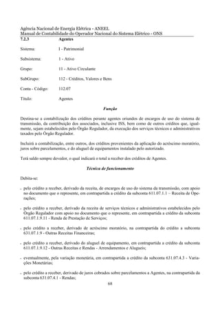 Agência Nacional de Energia Elétrica - ANEEL
Manual de Contabilidade do Operador Nacional do Sistema Elétrico - ONS
7.2.3              Agentes

Sistema:                I - Patrimonial

Subsistema:             1 - Ativo

Grupo:                  11 - Ativo Circulante

SubGrupo:               112 - Créditos, Valores e Bens

Conta - Código:         112.07

Título:                 Agentes

                                                  Função

Destina-se a contabilização dos créditos perante agentes oriundos de encargos de uso do sistema de
transmissão, da contribuição dos associados, inclusive ISS, bem como de outros créditos que, igual-
mente, sejam estabelecidos pelo Órgão Regulador, da execução dos serviços técnicos e administrativos
taxados pelo Órgão Regulador.

Incluirá a contabilização, entre outros, dos créditos provenientes da aplicação do acréscimo moratório,
juros sobre parcelamentos, e do aluguel de equipamentos instalado pelo autorizado.

Terá saldo sempre devedor, o qual indicará o total a receber dos créditos de Agentes.

                                          Técnica de funcionamento

Debita-se:

•   pelo crédito a receber, derivado da receita, de encargos de uso do sistema da transmissão, com apoio
    no documento que o represente, em contrapartida a crédito da subconta 611.07.1.1 – Receita de Ope-
    rações;

•   pelo crédito a receber, derivado da receita de serviços técnicos e administrativos estabelecidos pelo
    Órgão Regulador com apoio no documento que o represente, em contrapartida a crédito da subconta
    611.07.1.9.11 - Renda de Prestação de Serviços;

•   pelo crédito a receber, derivado de acréscimo moratório, na contrapartida do crédito a subconta
    631.07.1.9 - Outras Receitas Financeiras;

•   pelo crédito a receber, derivado do aluguel de equipamento, em contrapartida a crédito da subconta
    611.07.1.9.12 - Outras Receitas e Rendas - Arrendamentos e Alugueis;

•   eventualmente, pela variação monetária, em contrapartida a crédito da subconta 631.07.4.3 - Varia-
    ções Monetárias;

•   pelo crédito a receber, derivado de juros cobrados sobre parcelamentos a Agentes, na contrapartida da
    subconta 631.07.4.1 - Rendas;
                                                     68
 