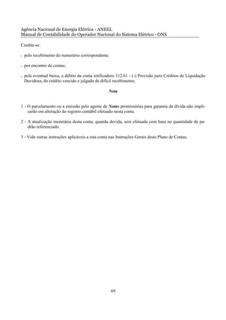 Agência Nacional de Energia Elétrica - ANEEL
Manual de Contabilidade do Operador Nacional do Sistema Elétrico - ONS

Credita-se:

•   pelo recebimento do numerário correspondente;

•   por encontro de contas;

•   pela eventual baixa, a débito da conta retificadora 112.61 - (-) Provisão para Créditos de Liquidação
    Duvidosa, do crédito vencido e julgado de difícil recebimento;

                                                   Nota


1 - O parcelamento ou a emissão pelo agente de Notas promissórias para garantia da dívida não impli-
    carão em alteração do registro contábil efetuado nesta conta.

2 - A atualização monetária desta conta, quando devida, será efetuada com base na quantidade de pa-
    drão referenciado.

3 - Vide outras instruções aplicáveis a esta conta nas Instruções Gerais deste Plano de Contas.




                                                    69
 