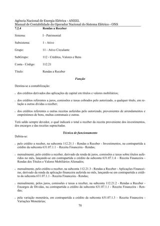 Agência Nacional de Energia Elétrica - ANEEL
Manual de Contabilidade do Operador Nacional do Sistema Elétrico - ONS
7.2.4              Rendas a Receber

Sistema:                I - Patrimonial

Subsistema:             1 - Ativo

Grupo:                  11 - Ativo Circulante

SubGrupo:               112 - Créditos, Valores e Bens

Conta - Código:         112.21

Título:                 Rendas a Receber

                                                  Função

Destina-se a contabilização:

•   dos créditos derivados das aplicações de capital em títulos e valores mobiliários;

•   dos créditos referentes a juros, comissões e taxas cobrados pelo autorizado, a qualquer título, em re-
    lação a outras dívidas a receber;

•   dos créditos referentes a outras receitas auferidas pelo autorizado, provenientes de arrendamentos e
    empréstimos de bens, multas contratuais e outras.

Terá saldo sempre devedor, o qual indicará o total a receber da receita proveniente dos investimentos,
dos encargos e das receitas supracitadas.

                                          Técnica de funcionamento
Debita-se:

•   pelo crédito a receber, na subconta 112.21.1 - Rendas a Receber - Investimentos, na contrapartida a
    crédito da subconta 631.07.1.1 – Receita Financeira - Rendas;

•   mensalmente, pelo crédito a receber, derivado da renda de juros, comissões e taxas sobre títulos aufe-
    ridos no mês, lançando-se em contrapartida a crédito da subconta 631.07.1.4 – Receita Financeira -
    Rendas dos Títulos e Valores Mobiliários Alienados;

•   mensalmente, pelo crédito a receber, na subconta 112.21.3 - Rendas a Receber - Aplicações Financei-
    ras, derivado da renda da aplicação financeira auferida no mês, lançando-se em contrapartida a crédi-
    to da subconta 631.07.1.1 - Receita Financeira - Rendas;

•   mensalmente, pelos juros, comissões e taxas a receber, na subconta 112.21.2 - Rendas a Receber -
    Encargos de Dívidas, na contrapartida a crédito da subconta 631.07.1.1 - Receita Financeira - Ren-
    das;

•   pela variação monetária, em contrapartida a crédito da subconta 631.07.1.3 – Receita Financeira -
    Variações Monetárias;
                                                  70
 