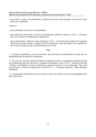 Agência Nacional de Energia Elétrica - ANEEL
Manual de Contabilidade do Operador Nacional do Sistema Elétrico - ONS

•   pelo crédito a receber, na contrapartida a crédito da conta de receita adequada, com apoio no docu-
    mento que o represente.

Credita-se:

•   pelo recebimento do numerário correspondente;

•   pelo imposto de renda retido na fonte, em contrapartida a débito da subconta 112.41.2 – Devedores
    Diversos -Tributos e Contribuições Compensáveis;

•   pela eventual baixa a débito da conta retificadora 112.61 - (-) Provisão para Créditos de Liquidação
    Duvidosa, do crédito vencido e julgado de difícil recebimento, desde que tenham sido esgotados to-
    dos os recursos legais de que a concessionária possa se valer.

                                                  Nota

1 - A renda, os rendimentos, os juros, comissões e taxas, deverão ser contabilizados, em cada mês, in-
dependentemente do respectivo recebimento.

2 - Nos casos em que haja retenção de Imposto de Renda na Fonte, os rendimentos auferidos deverão
ser contabilizados pelo seu valor total. A retenção será debitada à conta 112.41.2 – Devedores Diversos
-Tributos e Contribuições Sociais Compensáveis, quando for possível a sua compensação. Não sendo
esta permitida, o débito será efetuado na conta 635.07.1.9 – (-) Despesa Financeira - Outras Despesas
Financeiras.

3 - A atualização monetária dessa conta, quando devida, será efetuada com base na quantidade de pa-
drão referenciado.




                                                    71
 