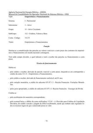 Agência Nacional de Energia Elétrica - ANEEL
Manual de Contabilidade do Operador Nacional do Sistema Elétrico - ONS
7.2.5              Empréstimos e Financiamentos

Sistema:                I - Patrimonial

Subsistema:             1 - Ativo

Grupo:                  11 - Ativo Circulante

SubGrupo:               112 - Créditos, Valores e Bens

Conta - Código:         112.31

Título:                 Empréstimos e Financiamentos

                                                  Função

Destina-se a contabilização das parcelas ou valores vencíveis a curto prazo dos contratos de emprésti-
mos e financiamentos em moeda nacional e estrangeira.

Terá saldo sempre devedor, o qual indicará o total a receber das parcelas ou financiamentos a curto
prazo.

                                          Técnica de funcionamento

Debita-se:

•   pelo crédito a receber, derivado da parcela vencível a curto prazo, lançando-se em contrapartida a
    crédito da conta 121.31 - Empréstimos e Financiamentos;

•   pelo crédito a receber, derivado de financiamento realizável, até 01 ano;

•   pela variação monetária, a crédito da subconta 631.07.1.3 - Receita Financeira -Variações Monetá-
    rias.

•   pelos juros apropriados, a crédito do subconta 631.07.1.1- Receita Financeira – Encargos da Dívida.

Credita-se:

•   pelo recebimento do numerário correspondente;

•   pela eventual baixa, a débito da conta retificadora 112.61 - (-) Provisão para Créditos de Liquidação
    Duvidosa, do crédito vencido e julgado de difícil recebimento, desde que tenham sido esgotados to-
    dos os recursos legais de que o autorizado possa se valer.




                                                     72
 