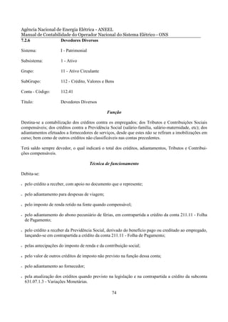 Agência Nacional de Energia Elétrica - ANEEL
Manual de Contabilidade do Operador Nacional do Sistema Elétrico - ONS
7.2.6              Devedores Diversos

Sistema:                I - Patrimonial

Subsistema:             1 - Ativo

Grupo:                  11 - Ativo Circulante

SubGrupo:               112 - Crédito, Valores e Bens

Conta - Código:         112.41

Título:                 Devedores Diversos

                                                  Função

Destina-se a contabilização dos créditos contra os empregados; dos Tributos e Contribuições Sociais
compensáveis; dos créditos contra a Previdência Social (salário-família, salário-maternidade, etc); dos
adiantamentos efetuados a fornecedores de serviços, desde que estes não se refiram a imobilizações em
curso; bem como de outros créditos não classificáveis nas contas precedentes.

Terá saldo sempre devedor, o qual indicará o total dos créditos, adiantamentos, Tributos e Contribui-
ções compensáveis.

                                          Técnica de funcionamento

Debita-se:

•   pelo crédito a receber, com apoio no documento que o represente;

•   pelo adiantamento para despesas de viagem;

•   pelo imposto de renda retido na fonte quando compensável;

•   pelo adiantamento do abono pecuniário de férias, em contrapartida a crédito da conta 211.11 - Folha
    de Pagamento;

•   pelo crédito a receber da Previdência Social, derivado do benefício pago ou creditado ao empregado,
    lançando-se em contrapartida a crédito da conta 211.11 - Folha de Pagamento;

•   pelas antecipações do imposto de renda e da contribuição social;

•   pelo valor de outros créditos de imposto não previsto na função dessa conta;

•   pelo adiantamento ao fornecedor;

•   pela atualização dos créditos quando previsto na legislação e na contrapartida a crédito da subconta
    631.07.1.3 - Variações Monetárias.

                                                    74
 