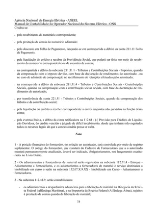 Agência Nacional de Energia Elétrica - ANEEL
Manual de Contabilidade do Operador Nacional do Sistema Elétrico - ONS
Credita-se:

•   pelo recebimento do numerário correspondente;

•   pela prestação de contas do numerário adiantado;

•   pelo desconto em Folha de Pagamento, lançando-se em contrapartida a débito da conta 211.11 Folha
    de Pagamento;

•   pela liquidação do crédito a receber da Previdência Social, que poderá ser feita por meio do recebi-
    mento do numerário correspondente ou de encontro de contas;

•   na contrapartida a débito da subconta 211.31.1 - Tributos e Contribuições Sociais - Impostos, quando
    da compensação com o imposto devido, com base da declaração de rendimentos do autorizado , ou
    no caso de admissão de compensação no recolhimento de retenções efetuadas pelo autorizado;

•   na contrapartida a débito da subconta 211.31.4 - Tributos e Contribuições Sociais - Contribuições
    Sociais, quando da compensação com a contribuição social devida, com base da declaração de ren-
    dimentos do autorizado;

•   por transferência da conta 221.31 - Tributos e Contribuições Sociais, quando da compensação dos
    tributos e da contribuição social;

•   pela liquidação do crédito a receber correspondente a outros impostos não previstos na função dessa
    conta;

•   pela eventual baixa, a débito da conta retificadora na 112.61 - (-) Provisão para Créditos de Liquida-
    ção Duvidosa, do crédito vencido e julgado de difícil recebimento, desde que tenham sido esgotados
    todos os recursos legais de que a concessionária possa se valer.

                                                   Nota


1 - A posição financeira do fornecedor, em relação ao autorizado, será controlada por meio de registro
suplementar. O código do fornecedor, que constará do Cadastro de Fornecedores que a o autorizado
manterá permanentemente atualizado, deverá ser indicado, obrigatoriamente, nos lançamentos escritu-
rados no Livro Diário.

2 - Os adiantamentos a fornecedores de material serão registrados na subconta 112.71.4 - Estoque -
Adiantamento a Fornecedores, e os adiantamentos a fornecedores de material e serviço destinados a
imobilizado em curso o serão na subconta 132.07.X.9.XX - Imobilizado em Curso - Adiantamento a
Fornecedores.

3 - Na subconta 112.41.9, serão contabilizados:

     •   os adiantamentos a despachantes aduaneiros para a liberação de material na Delegacia da Recei-
         ta Federal (Alfândega Marítima), e na Inspetoria da Receita Federal (Alfândega Aérea), sujeitos
         à prestação de contas quando da liberação do material;

                                                    75
 