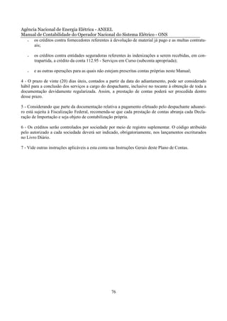Agência Nacional de Energia Elétrica - ANEEL
Manual de Contabilidade do Operador Nacional do Sistema Elétrico - ONS
   •  os créditos contra fornecedores referentes à devolução de material já pago e as multas contratu-
      ais;

   •   os créditos contra entidades seguradoras referentes às indenizações a serem recebidas, em con-
       trapartida, a crédito da conta 112.95 - Serviços em Curso (subconta apropriada);

   •   e as outras operações para as quais não estejam prescritas contas próprias neste Manual;

4 - O prazo de vinte (20) dias úteis, contados a partir da data do adiantamento, pode ser considerado
hábil para a conclusão dos serviços a cargo do despachante, inclusive no tocante à obtenção de toda a
documentação devidamente regularizada. Assim, a prestação de contas poderá ser procedida dentro
desse prazo.

5 - Considerando que parte da documentação relativa a pagamento efetuado pelo despachante aduanei-
ro está sujeita à Fiscalização Federal, recomenda-se que cada prestação de contas abranja cada Decla-
ração de Importação e seja objeto de contabilização própria.

6 - Os créditos serão controlados por sociedade por meio de registro suplementar. O código atribuído
pelo autorizado a cada sociedade deverá ser indicado, obrigatoriamente, nos lançamentos escriturados
no Livro Diário.

7 - Vide outras instruções aplicáveis a esta conta nas Instruções Gerais deste Plano de Contas.




                                                   76
 