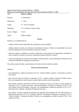 Agência Nacional de Energia Elétrica - ANEEL
Manual de Contabilidade do Operador Nacional do Sistema Elétrico - ONS
7.2.7              Outros Créditos

Sistema:                I - Patrimonial

Subsistema:             1 - Ativo

Grupo:                  11 - Ativo Circulante

SubGrupo:               112 - Créditos, Valores e Bens

Conta - Código:         112.51

Título:                 Outros Créditos

                                                  Função
Destina-se a contabilização de:

•   créditos contra terceiros, derivados da execução de serviços pedidos;

•   créditos perante terceiros, provenientes das alienações de bens e direitos de propriedade da conces-
    sionária, qualquer que seja a procedência, natureza e espécie;

•   títulos de créditos, recebidos em caráter excepcional, como promessa de pagamento, parcelado ou
    não, de créditos a receber de terceiros, incluindo novação de dívidas a receber;

•   valores arrecadados por terceiros conveniados, transitoriamente, exceto Instituições Financeiras cujo
    numerário ainda não foi repassado ao autorizado.

Terá saldo sempre devedor, o qual indicará o total dos títulos de crédito a receber.

                                          Técnica de funcionamento
Debita-se:

•   por transferência a crédito da subconta 121.51.X - Outros Créditos, quando o vencimento se tornar a
    curto prazo;

•   pelo valor do Título de Crédito, na subconta 112.51.1 - Outros Créditos -Títulos de Crédito a Rece-
    ber, em contrapartida à conta em que o crédito objeto do título estiver classificado;

•   pelo crédito a receber, derivado da receita da execução do serviço, com base no custo apurado na
    subconta 112.95.2 - Serviços em Curso - Serviços Prestados a Terceiros, na subconta 112.51.2 - Ou-
    tros Créditos Serviços Prestados a Terceiros, em contrapartida a crédito da subconta 611.07.1.9.11 -
    Outras Receitas e Rendas - Renda da Prestação de Serviços;

•   pelo crédito a receber, derivado da alienação de materiais não originários do Ativo Permanente, re-
    gistrados na subconta 112.71.2.4 - Estoque - Material - Destinado a Alienação, na subconta 112.51.3
    - Outros Créditos - Alienações de Bens e Direitos, em contrapartida a crédito da conta 112.93 - Alie-
    nações em Curso;

                                                    77
 