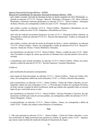 Agência Nacional de Energia Elétrica - ANEEL
Manual de Contabilidade do Operador Nacional do Sistema Elétrico - ONS
• pelo crédito a receber, derivado da alienação do bem ou direito originário do Ativo Permanente, re-

  gistrado na subconta 112.71.2.4 - Estoque - Material - Destinado a Alienação e 124 - Bens e Direitos
  Destinados a Alienação (subconta apropriada), na subconta 112.51.3 – Outros Créditos - Alienações
  de Bens e Direitos, em contrapartida a crédito da conta 112.93 - Alienações em Curso;

•   pelo crédito a receber, na subconta 112.51.4 – Outros Créditos - Dispêndios a Reembolsar, em con-
    trapartida a crédito da conta 112.94 - Dispêndios a Reembolsar em Curso;

•   pelo valor da venda do investimento financeiro, na conta 112.51.3 - Alienação de Bens e Direitos, na
    contrapartida a crédito da subconta 671.07.X.2 - Receita Não Operacional - Ganhos na Alienação de
    Bens e Direitos;

•   pelo crédito a receber, derivado da receita da alienação de títulos e valores mobiliários, na subconta
    112.51.9 - Outros Créditos - Outros, em contrapartida a crédito da subconta 631.07.X.4 - Receita Fi-
    nanceira - Renda dos Títulos e Valores Mobiliários Alienados;

•   por transferência, na subconta 112.51.9 - Outros Créditos - Outros, a crédito da conta 121.91 - Depó-
    sitos Vinculados a Litígios de valores que deverão ser liberados face à decisão judicial a favor do au-
    torizado;

•   eventualmente, pela variação monetária, na subconta 112.51.9 - Outros Créditos - Outros, em contra-
    partida a crédito da subconta 631.07.X.3 - Receita Financeira -Variações Monetárias;

Credita-se:

•   pelo recebimento do numerário correspondente;

•   pelo resgate do título descontado, na subconta 112.51.1 - Outros Créditos - Títulos de Crédito a Re-
    ceber, em contrapartida a débito da conta retificadora 112.65 - (-) Títulos a Receber Descontados;

•   pela eventual baixa, na subconta 112.51.1 - Outros Créditos - Títulos de Crédito a Receber, em con-
    trapartida a débito da conta retificadora 112.61 - (-) Provisão para Créditos de Liquidação Duvidosa,
    do título vencido e julgado de difícil recebimento, desde que tenham sido esgotados todos os recursos
    legais de que o autorizado possa se valer;

•   por transferência, na subconta 112.51.2 – Outros Créditos - Serviços Prestados a Terceiros, dos adi-
    antamentos recebidos por conta de serviços pedidos, em contrapartida a débito da subconta 211.91.9 -
    Outras Obrigações - Outras;

•   excepcionalmente, na subconta 112.51.9 – Outros Créditos - Outros, em contrapartida a débito da
    conta 122.01 - Vendas, dos créditos contra Diretores e Conselheiros.

                                                   Nota


1 - Não será registrado na subconta 112.51.1 – Outros Créditos - Títulos de Crédito a Receber, o even-
tual recebimento de Nota promissória para garantia de créditos de agentes (conta 112.01 - Agentes),
que mesmo sendo recebida não implicará alteração do lançamento de origem.

                                                     78
 