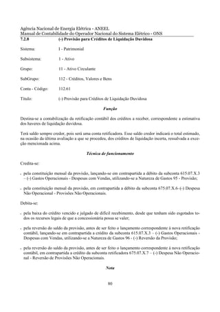 Agência Nacional de Energia Elétrica - ANEEL
Manual de Contabilidade do Operador Nacional do Sistema Elétrico - ONS
7.2.8              (-) Provisão para Créditos de Liquidação Duvidosa

Sistema:                I - Patrimonial

Subsistema:             1 - Ativo

Grupo:                  11 - Ativo Circulante

SubGrupo:               112 - Créditos, Valores e Bens

Conta - Código:         112.61

Título:                 (-) Provisão para Créditos de Liquidação Duvidosa

                                                  Função

Destina-se a contabilização da retificação contábil dos créditos a receber, correspondente a estimativa
dos haveres de liquidação duvidosa.

Terá saldo sempre credor, pois será uma conta retificadora. Esse saldo credor indicará o total estimado,
na ocasião da última avaliação a que se procedeu, dos créditos de liquidação incerta, ressalvada a exce-
ção mencionada acima.

                                          Técnica de funcionamento

Credita-se:

•   pela constituição mensal da provisão, lançando-se em contrapartida a débito da subconta 615.07.X.3
    – (-) Gastos Operacionais - Despesas com Vendas, utilizando-se a Natureza de Gastos 95 - Provisão;

•   pela constituição mensal da provisão, em contrapartida a débito da subconta 675.07.X.6–(-) Despesa
    Não Operacional - Provisões Não Operacionais.

Debita-se:

•   pela baixa do crédito vencido e julgado de difícil recebimento, desde que tenham sido esgotados to-
    dos os recursos legais de que a concessionária possa se valer;

•   pela reversão do saldo da provisão, antes de ser feito o lançamento correspondente à nova retificação
    contábil, lançando-se em contrapartida a crédito da subconta 615.07.X.3 – (-) Gastos Operacionais -
    Despesas com Vendas, utilizando-se a Natureza de Gastos 96 - (-) Reversão da Provisão;

•   pela reversão do saldo da provisão, antes de ser feito o lançamento correspondente à nova retificação
    contábil, em contrapartida a crédito da subconta retificadora 675.07.X.7 – (-) Despesa Não Operacio-
    nal - Reversão de Provisões Não Operacionais.

                                                   Nota


                                                    80
 