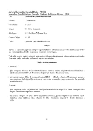 Agência Nacional de Energia Elétrica - ANEEL
Manual de Contabilidade do Operador Nacional do Sistema Elétrico - ONS
7.2.9              (-) Títulos a Receber Descontados

Sistema:                I - Patrimonial

Subsistema:             1 - Ativo

Grupo:                  11 - Ativo Circulante

SubGrupo:               112 - Créditos, Valores e Bens

Conta - Código:         112.65

Título:                 (-) Títulos a Receber Descontados

                                                  Função

Destina-se a contabilização das obrigações perante bancos referentes aos descontos de títulos de crédito
que permanecerão debitados na conta de origem até o seu resgate.

Terá saldo sempre credor, pois será uma conta retificadora das contas de origem acima mencionadas.
Esse saldo credor indicará o total das obrigações supracitadas.

                                          Técnica de funcionamento

Credita-se:

•   pela obrigação derivada do desconto bancário do título de crédito, lançando-se em contrapartida a
    débito da subconta 111.01.2 - Numerário Disponível - Contas Bancárias a vista;

•   por transferência, a débito da conta retificadora 121.65 - (-) Títulos a Receber Descontados, quando o
    vencimento do título de crédito se tornar a curto prazo ou quando, excepcionalmente, for resgatada
    antecipadamente.

Debita-se:

•   pelo resgate do título, lançando-se em contrapartida a crédito das respectivas contas de origem, se o
    resgate for efetuado da parte do emitente;

•   no caso de o resgate ser feito a débito do próprio autorizado, por inadimplência do emitente, a con-
    trapartida será a crédito da citada subconta 111.01.2 – Numerário Disponível – Contas Bancárias a
    vista.




                                                    82
 