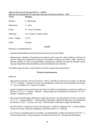 Agência Nacional de Energia Elétrica - ANEEL
Manual de Contabilidade do Operador Nacional do Sistema Elétrico - ONS
7.2.10             Estoques

Sistema:               I - Patrimonial

Subsistema:            1 - Ativo

Grupo:                 11 - Ativo Circulante

SubGrupo:              112 - Créditos, Valores e Bens

Conta - Código:        112.71

Título:                Estoques

                                                 Função
Destina-se a contabilização de:

•   material de propriedade do autorizado para consumo nas suas atividades;

•   adiantamentos efetuados a fornecedores de material, assim como dos valores relativos à abertura de
    carta de crédito para importação de material, relacionados às Ordens de Compra - ODC, respectivas.
    Incluirá, também, os valores correspondentes a pagamentos efetuados em razão de cláusulas contra-
    tuais que disponham sobre desembolsos antes do recebimento dos materiais;

Terá saldo sempre devedor, o qual indicará o total dos estoques da concessionária.

                                         Técnica de funcionamento

Debita-se:

•   pelos gastos de pessoal, serviço de terceiro e outros, incorridos no processo de compra, na subconta
    112.71.3 - Estoque - Compras em Curso, em contrapartida a crédito das contas adequadas dos Grupos
    11 - Ativo Circulante e 21 - Passivo Circulante;

•   quando concluído o processamento da nota fiscal e/ou fatura correspondente ao material recebido, na
    subconta 112.71.2.1 - Estoque - Material - Almoxarifado, por transferência da subconta 112.71.3 -
    Estoque - Compras em Curso;

•   pelo custo de transformação, fabricação e reparo de materiais, na conclusão dos serviços, na subconta
    112.71.2.2 – Estoque Material – Transformação, Fabricação e Reparo de Materiais, por transferência
    da subconta 112.95.3 – Serviços em Curso - Transformação, Fabricação e Reparo de Materiais;

•   pela devolução ao estoque por excesso de requisição, a crédito do subgrupo 615 - (-) Gastos Opera-
    cionais, nas contas e subcontas adequadas, na Natureza Gastos 11 - Material;

•   no caso de ser constatada sobra no inventário, em contrapartida a crédito da subconta 615.07.X.9 – (-
    ) Gastos Operacionais - Outras Despesas com Natureza de Gasto 98 - Recuperação de Despesa;


                                                    84
 