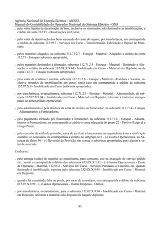 Agência Nacional de Energia Elétrica - ANEEL
Manual de Contabilidade do Operador Nacional do Sistema Elétrico - ONS
• pelo valor líquido da desativação de bens, inclusive os sinistrados, não destinados às imobilizações, a

  crédito da conta 112.91 - Desativações em Curso;

•   pelo valor da desativação dos bens acrescido do custo do reparo, por transferência, em contrapartida
    a crédito da subconta 112.95.3 - Serviços em Curso - Transformação, Fabricação e Reparo de Mate-
    riais;

•   pelos materiais alugados, na subconta 112.71.2.7 - Estoque - Material - Alugados a crédito da conta
    112.71 - Estoque (subconta apropriada);

•   pelos materiais destinados à alienação, subconta 112.71.2.4 - Estoque - Material - Destinado a Alie-
    nação, a crédito da subconta 132.0X.X.9.94 - Imobilizado em Curso - Material em Depósito ou da
    conta 112.71 - Estoque (subconta apropriada).

•   pelo valor de resíduos e sucatas, subconta 112.71.2.6 - Estoque - Material - Resíduos e Sucatas, in-
    clusive oriundos de imobilizações em curso, nesse caso em contrapartida a crédito da subconta
    132.07.X.9 - Imobilizado em Curso (subconta apropriada);

•   por transferência, eventualmente, subconta 112.71.2.1 - Estoque - Material - Almoxarifado, da sub-
    conta 132.07.X.9.94 – Imobilizado em Curso - Material em Depósito, referente a materiais incorpo-
    rados ao almoxarifado operacional;

•   pelo adiantamento e pela abertura da carta de crédito, ao fornecedor, na subconta 112.71.4 - Estoque
    - Adiantamentos a Fornecedores;

•   pelo pagamento efetuado por financiador a fornecedor, na subconta 112.71.4 - Estoque - Adianta-
    mentos a Fornecedores, na contrapartida a crédito a conta adequada do grupo 22 - Passivo Exigível a
    Longo Prazo;

•   pela reversão do saldo da provisão, antes de ser feito o lançamento correspondente à nova retificação
    contábil, se necessária, na contrapartida a crédito do subgrupo 615 - (-) Gastos Operacionais, na Na-
    tureza de Gasto 96 - (-) Reversão da Provisão, nas contas e subcontas apropriadas, para ajustes a va-
    lor de mercado.

Credita-se:

•   pela entrega (saída) do material ao requisitante, para consumo, uso na execução de serviço pedido
    etc., sendo a contrapartida a débito das subcontas 615.0X.X.1.11 – (-) Gastos Operacionais - Custo
    de Operação - Material, 112.95.2 - Serviços em Curso - Serviços Prestados a Terceiros etc. quando
    destinado à imobilização, transitar pela subconta 132.0X.X.9.94 - Imobilizado em Curso - Material
    em Depósito;

•   quando for constatada falta ou perda, por meio de inventário, em contrapartida a débito da subconta
    615.07.X.9.99 – (-) Gastos Operacionais - Outras Despesas - Outros;

•   por transferência, eventualmente, para a subconta 132.07.X.9.94 - Imobilizado em Curso - Material
    em Depósito, referente a materiais não disponíveis naquele depósito;


                                                    85
 