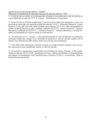 Agência Nacional de Energia Elétrica - ANEEL
Manual de Contabilidade do Operador Nacional do Sistema Elétrico - ONS
8 - O valor da carta de crédito ou de adiantamentos efetuados a fornecedores por conta de materiais ou
será contabilizado na subconta 112.71.4 - Estoque - Adiantamentos a Fornecedores.

9 - No caso de não ser utilizado integralmente o valor de carta de crédito para importação, o valor a ser
devolvido ao autorizado será registrado a débito da subconta 111.01.2 - Numerário Disponível - Contas
Bancárias à vista, pelo valor total, sendo creditado nessa subconta (112.71.4) o valor correspondente ao
câmbio na data da abertura da carta e creditada a subconta 631.07.X.3 - Receita Financeira - Variações
Monetárias ou debitada na 635.07.X.3 - (-) Despesa Financeira - Variações Monetárias a variação mo-
netária correspondente até a data do crédito na conta bancária.

10 - Na subconta 112.71.9 – Estoque – (-) Provisão para Redução ao Valor de Mercado, será efetuada a
retificação contábil dos estoques com a finalidade de ajustá-los ao valor de mercado, quando este for
inferior. Essa subconta terá saldo sempre credor, pois será uma conta retificadora.

11 - Esse saldo credor indicará que o total dos estoques, na ocasião da última avaliação a que se proce-
deu, representava custo contabilizado superior ao valor de mercado.

12 - Os materiais e equipamentos caracterizados como Unidades de Adição e Retirada - UAR, contabi-
lizadas na subconta 132.07.X.9.94 - Imobilizado em Curso - Material em Depósito, se disponibilizados
para aluguel ou arrendamento, serão transferidos para a subconta 131.06.9.1 - Investimentos - Bens de
Renda (subconta apropriada).




                                                   87
 