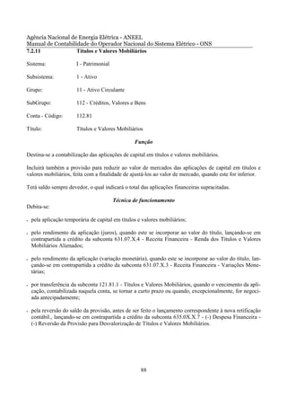 Agência Nacional de Energia Elétrica - ANEEL
Manual de Contabilidade do Operador Nacional do Sistema Elétrico - ONS
7.2.11             Títulos e Valores Mobiliários

Sistema:                I - Patrimonial

Subsistema:             1 - Ativo

Grupo:                  11 - Ativo Circulante

SubGrupo:               112 - Créditos, Valores e Bens

Conta - Código:         112.81

Título:                 Títulos e Valores Mobiliários

                                                  Função

Destina-se a contabilização das aplicações de capital em títulos e valores mobiliários.

Incluirá também a provisão para reduzir ao valor de mercados das aplicações de capital em títulos e
valores mobiliários, feita com a finalidade de ajustá-los ao valor de mercado, quando este for inferior.

Terá saldo sempre devedor, o qual indicará o total das aplicações financeiras supracitadas.

                                          Técnica de funcionamento
Debita-se:

•   pela aplicação temporária de capital em títulos e valores mobiliários;

•   pelo rendimento da aplicação (juros), quando este se incorporar ao valor do título, lançando-se em
    contrapartida a crédito da subconta 631.07.X.4 - Receita Financeira - Renda dos Títulos e Valores
    Mobiliários Alienados;

•   pelo rendimento da aplicação (variação monetária), quando este se incorporar ao valor do título, lan-
    çando-se em contrapartida a crédito da subconta 631.07.X.3 - Receita Financeira - Variações Mone-
    tárias;

•   por transferência da subconta 121.81.1 - Títulos e Valores Mobiliários, quando o vencimento da apli-
    cação, contabilizada naquela conta, se tornar a curto prazo ou quando, excepcionalmente, for negoci-
    ada antecipadamente;

•   pela reversão do saldo da provisão, antes de ser feito o lançamento correspondente à nova retificação
    contábil., lançando-se em contrapartida a crédito da subconta 635.0X.X.7 - (-) Despesa Financeira -
    (-) Reversão da Provisão para Desvalorização de Títulos e Valores Mobiliários.




                                                     88
 