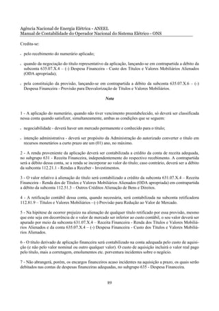 Agência Nacional de Energia Elétrica - ANEEL
Manual de Contabilidade do Operador Nacional do Sistema Elétrico - ONS

Credita-se:

•   pelo recebimento do numerário aplicado;

•   quando da negociação do título representativo da aplicação, lançando-se em contrapartida a débito da
    subconta 635.07.X.4 – (-) Despesa Financeira - Custo dos Títulos e Valores Mobiliários Alienados
    (ODA apropriada);

•   pela constituição da provisão, lançando-se em contrapartida a débito da subconta 635.07.X.6 – (-)
    Despesa Financeira - Provisão para Desvalorização de Títulos e Valores Mobiliários.

                                                  Nota


1 - A aplicação do numerário, quando não tiver vencimento preestabelecido, só deverá ser classificada
nessa conta quando satisfizer, simultaneamente, ambas as condições que se seguem:

•   negociabilidade - deverá haver um mercado permanente e conhecido para o título;

•   intenção administrativa - deverá ser propósito da Administração do autorizado converter o título em
    recursos monetários a curto prazo ate um (01) ano, no máximo.

2 - A renda proveniente da aplicação deverá ser contabilizada a crédito da conta de receita adequada,
no subgrupo 631 - Receita Financeira, independentemente do respectivo recebimento. A contrapartida
será a débito dessa conta, se a renda se incorporar ao valor do título; caso contrário, deverá ser a débito
da subconta 112.21.1 - Rendas a Receber - Investimentos.

3 - O valor relativo à alienação do título será contabilizado a crédito da subconta 631.07.X.4 – Receita
Financeira - Renda dos de Títulos e Valores Mobiliários Alienados (ODA apropriada) em contrapartida
a débito da subconta 112.51.3 – Outros Créditos Alienação de Bens e Direitos.

4 - A retificação contábil dessa conta, quando necessária, será contabilizada na subconta retificadora
112.81.9 – Títulos e Valores Mobiliários - (-) Provisão para Redução ao Valor de Mercado.

5 - Na hipótese de ocorrer prejuízo na alienação de qualquer título retificado por essa provisão, mesmo
que este seja em decorrência de o valor de mercado ser inferior ao custo contábil, o seu valor deverá ser
apurado por meio da subconta 631.07.X.4 – Receita Financeira - Renda dos Títulos e Valores Mobiliá-
rios Alienados e da conta 635.07.X.4 – (-) Despesa Financeira - Custo dos Títulos e Valores Mobiliá-
rios Alienados.

6 - O título derivado de aplicação financeira será contabilizado na conta adequada pelo custo de aquisi-
ção (e não pelo valor nominal ou outro qualquer valor). O custo de aquisição incluirá o valor real pago
pelo título, mais a corretagem, emolumentos etc. porventura incidentes sobre o negócio.

7 - Não abrangerá, porém, os encargos financeiros acaso incidentes na aquisição a prazo, os quais serão
debitados nas contas de despesas financeiras adequadas, no subgrupo 635 - Despesa Financeira.


                                                    89
 